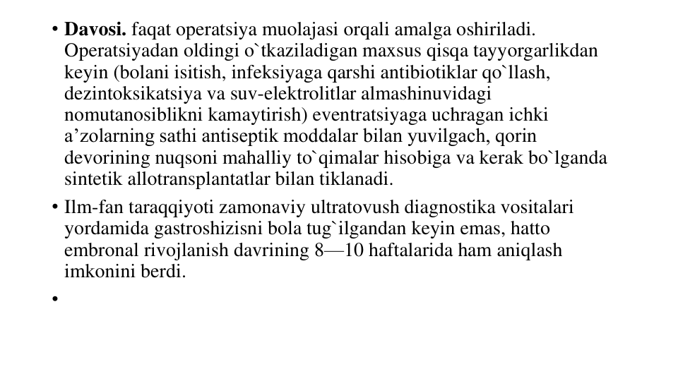 • Davosi. faqat operatsiya muolajasi orqali amalga oshiriladi. 
Operatsiyadan oldingi o`tkaziladigan maxsus qisqa tayyorgarlikdan 
keyin (bolani isitish, infeksiyaga qarshi antibiotiklar qo`llash, 
dezintoksikatsiya va suv-elektrolitlar almashinuvidagi 
nomutanosiblikni kamaytirish) eventratsiyaga uchragan ichki 
a’zolarning sathi antiseptik moddalar bilan yuvilgach, qorin 
devorining nuqsoni mahalliy to`qimalar hisobiga va kerak bo`lganda 
sintetik allotransplantatlar bilan tiklanadi.
• Ilm-fan taraqqiyoti zamonaviy ultratovush diagnostika vositalari 
yordamida gastroshizisni bola tug`ilgandan keyin emas, hatto 
embronal rivojlanish davrining 8—10 haftalarida ham aniqlash 
imkonini berdi.
•
