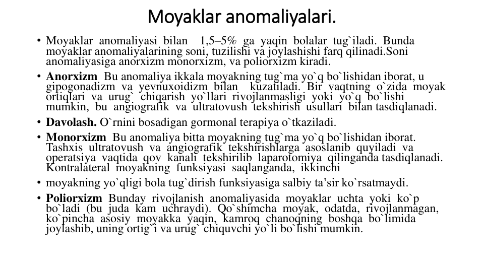 Moyaklar anomaliyalari.
• Moyaklar  anomaliyasi  bilan    1,5–5%  ga  yaqin  bolalar  tug`iladi.  Bunda 
moyaklar anomaliyalarining soni, tuzilishi va joylashishi farq qilinadi.Soni 
anomaliyasiga anorxizm monorxizm, va poliorxizm kiradi. 
• Anorxizm Bu anomaliya ikkala moyakning tug`ma yo`q bo`lishidan iborat, u 
gipogonadizm  va  yevnuxoidizm  bilan    kuzatiladi.  Bir  vaqtning  o`zida  moyak 
ortiqlari  va  urug`  chiqarish  yo`llari  rivojlanmasligi  yoki  yo`q  bo`lishi 
mumkin,  bu  angiografik  va  ultratovush  tekshirish  usullari  bilan tasdiqlanadi.
• Davolash. O`rnini bosadigan gormonal terapiya o`tkaziladi.
• Monorxizm Bu anomaliya bitta moyakning tug`ma yo`q bo`lishidan iborat. 
Tashxis  ultratovush  va  angiografik  tekshirishlarga  asoslanib  quyiladi  va 
operatsiya  vaqtida  qov  kanali  tekshirilib  laparotomiya  qilinganda tasdiqlanadi.  
Kontralateral  moyakning  funksiyasi  saqlanganda,  ikkinchi 
• moyakning yo`qligi bola tug`dirish funksiyasiga salbiy ta’sir ko`rsatmaydi.
• Poliorxizm Bunday  rivojlanish  anomaliyasida  moyaklar  uchta  yoki  ko`p 
bo`ladi  (bu  juda  kam  uchraydi).  Qo`shimcha  moyak,  odatda,  rivojlanmagan, 
ko`pincha  asosiy  moyakka  yaqin,  kamroq  chanoqning  boshqa  bo`limida  
joylashib, uning ortig`i va urug` chiquvchi yo`li bo`lishi mumkin.
