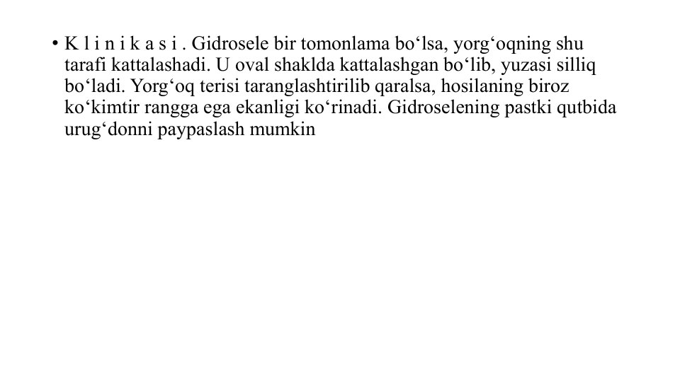 • K l i n i k a s i . Gidrosele bir tomonlama bo‘lsa, yorg‘oqning shu
tarafi kattalashadi. U oval shaklda kattalashgan bo‘lib, yuzasi silliq 
bo‘ladi. Yorg‘oq terisi taranglashtirilib qaralsa, hosilaning biroz
ko‘kimtir rangga ega ekanligi ko‘rinadi. Gidroselening pastki qutbida
urug‘donni paypaslash mumkin 
