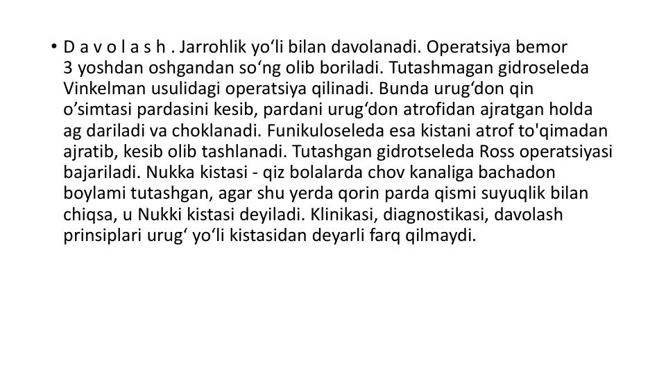 • D a v o l a s h . Jarrohlik yo‘li bilan davolanadi. Operatsiya bemor
3 yoshdan oshgandan so‘ng olib boriladi. Tutashmagan gidroseleda
Vinkelman usulidagi operatsiya qilinadi. Bunda urug‘don qin
o’simtasi pardasini kesib, pardani urug‘don atrofidan ajratgan holda
ag dariladi va choklanadi. Funikuloseleda esa kistani atrof to'qimadan
ajratib, kesib olib tashlanadi. Tutashgan gidrotseleda Ross operatsiyasi 
bajariladi. Nukka kistasi - qiz bolalarda chov kanaliga bachadon
boylami tutashgan, agar shu yerda qorin parda qismi suyuqlik bilan
chiqsa, u Nukki kistasi deyiladi. Klinikasi, diagnostikasi, davolash
prinsiplari urug‘ yo‘li kistasidan deyarli farq qilmaydi. 
