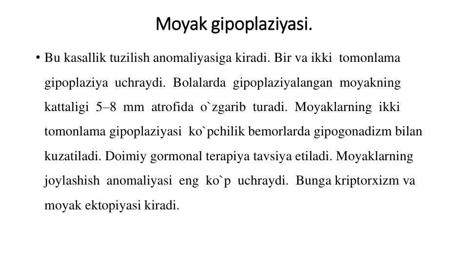 Moyak gipoplaziyasi.
• Bu kasallik tuzilish anomaliyasiga kiradi. Bir va ikki  tomonlama  
gipoplaziya  uchraydi.  Bolalarda  gipoplaziyalangan  moyakning 
kattaligi  5–8  mm  atrofida  o`zgarib  turadi.  Moyaklarning  ikki  
tomonlama gipoplaziyasi  ko`pchilik bemorlarda gipogonadizm bilan 
kuzatiladi. Doimiy gormonal terapiya tavsiya etiladi. Moyaklarning  
joylashish  anomaliyasi  eng  ko`p  uchraydi.  Bunga kriptorxizm va 
moyak ektopiyasi kiradi.
