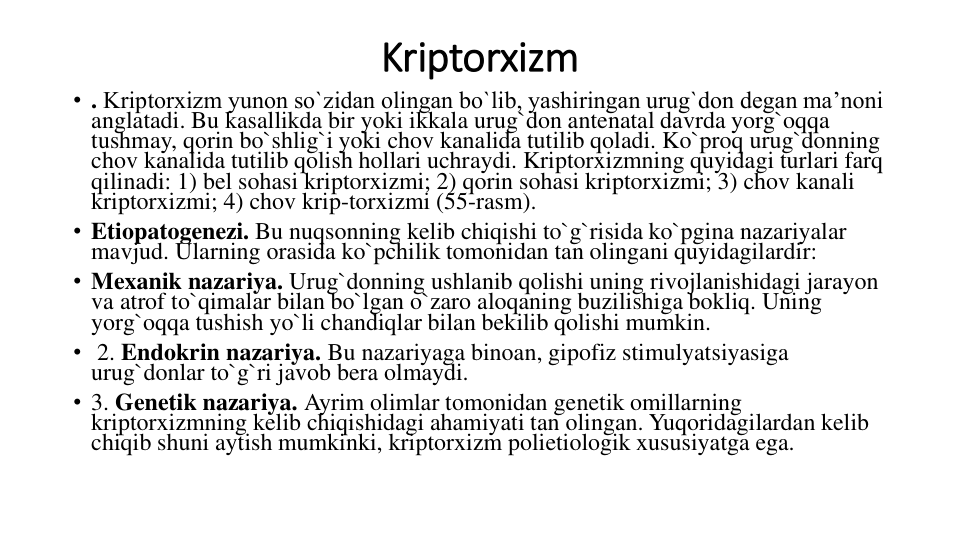 Kriptorxizm
• . Kriptorxizm yunon so`zidan olingan bo`lib, yashiringan urug`don degan ma’noni 
anglatadi. Bu kasallikda bir yoki ikkala urug`don antenatal davrda yorg`oqqa 
tushmay, qorin bo`shlig`i yoki chov kanalida tutilib qoladi. Ko`proq urug`donning 
chov kanalida tutilib qolish hollari uchraydi. Kriptorxizmning quyidagi turlari farq 
qilinadi: 1) bel sohasi kriptorxizmi; 2) qorin sohasi kriptorxizmi; 3) chov kanali 
kriptorxizmi; 4) chov krip-torxizmi (55-rasm).
• Etiopatogenezi. Bu nuqsonning kelib chiqishi to`g`risida ko`pgina nazariyalar 
mavjud. Ularning orasida ko`pchilik tomonidan tan olingani quyidagilardir: 
• Mexanik nazariya. Urug`donning ushlanib qolishi uning rivojlanishidagi jarayon 
va atrof to`qimalar bilan bo`lgan o`zaro aloqaning buzilishiga bokliq. Uning 
yorg`oqqa tushish yo`li chandiqlar bilan bekilib qolishi mumkin.
• 2. Endokrin nazariya. Bu nazariyaga binoan, gipofiz stimulyatsiyasiga 
urug`donlar to`g`ri javob bera olmaydi. 
• 3. Genetik nazariya. Ayrim olimlar tomonidan genetik omillarning 
kriptorxizmning kelib chiqishidagi ahamiyati tan olingan. Yuqoridagilardan kelib 
chiqib shuni aytish mumkinki, kriptorxizm polietiologik xususiyatga ega.
