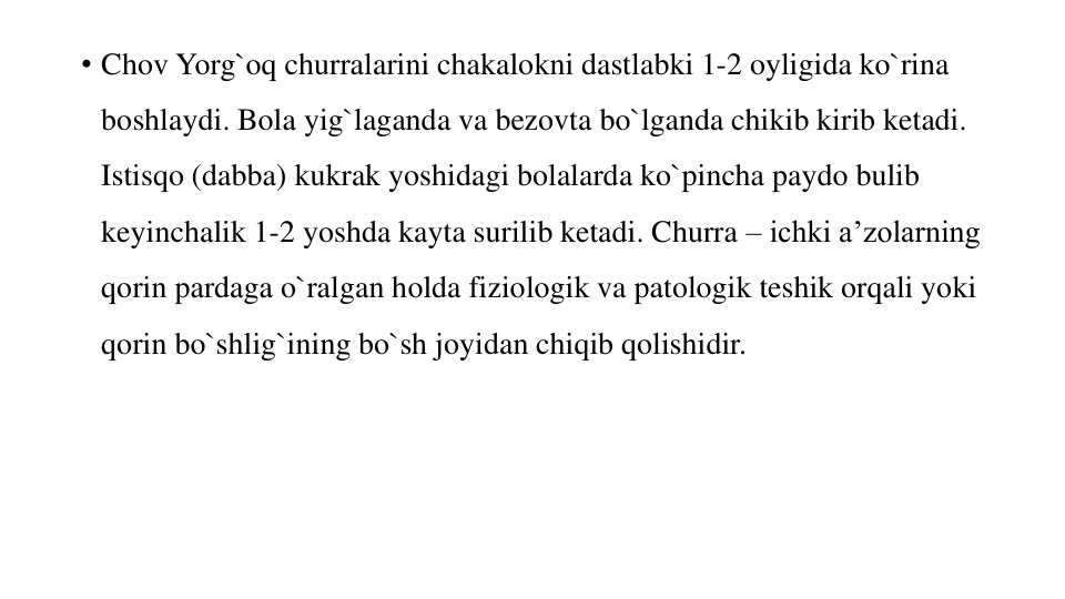 • Chov Yorg`oq churralarini chakalokni dastlabki 1-2 oyligida ko`rina 
boshlaydi. Bola yig`laganda va bezovta bo`lganda chikib kirib ketadi. 
Istisqo (dabba) kukrak yoshidagi bolalarda ko`pincha paydo bulib 
keyinchalik 1-2 yoshda kayta surilib ketadi. Churra – ichki a’zolarning 
qorin pardaga o`ralgan holda fiziologik va patologik teshik orqali yoki 
qorin bo`shlig`ining bo`sh joyidan chiqib qolishidir.
