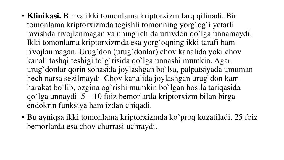 • Klinikasi. Bir va ikki tomonlama kriptorxizm farq qilinadi. Bir 
tomonlama kriptorxizmda tegishli tomonning yorg`og`i yetarli 
ravishda rivojlanmagan va uning ichida uruvdon qo`lga unnamaydi. 
Ikki tomonlama kriptorxizmda esa yorg`oqning ikki tarafi ham 
rivojlanmagan. Urug`don (urug`donlar) chov kanalida yoki chov 
kanali tashqi teshigi to`g`risida qo`lga unnashi mumkin. Agar 
urug`donlar qorin sohasida joylashgan bo`lsa, palpatsiyada umuman 
hech narsa sezilmaydi. Chov kanalida joylashgan urug`don kam-
harakat bo`lib, ozgina og`rishi mumkin bo`lgan hosila tariqasida 
qo`lga unnaydi. 5—10 foiz bemorlarda kriptorxizm bilan birga 
endokrin funksiya ham izdan chiqadi.
• Bu ayniqsa ikki tomonlama kriptorxizmda ko`proq kuzatiladi. 25 foiz 
bemorlarda esa chov churrasi uchraydi.
