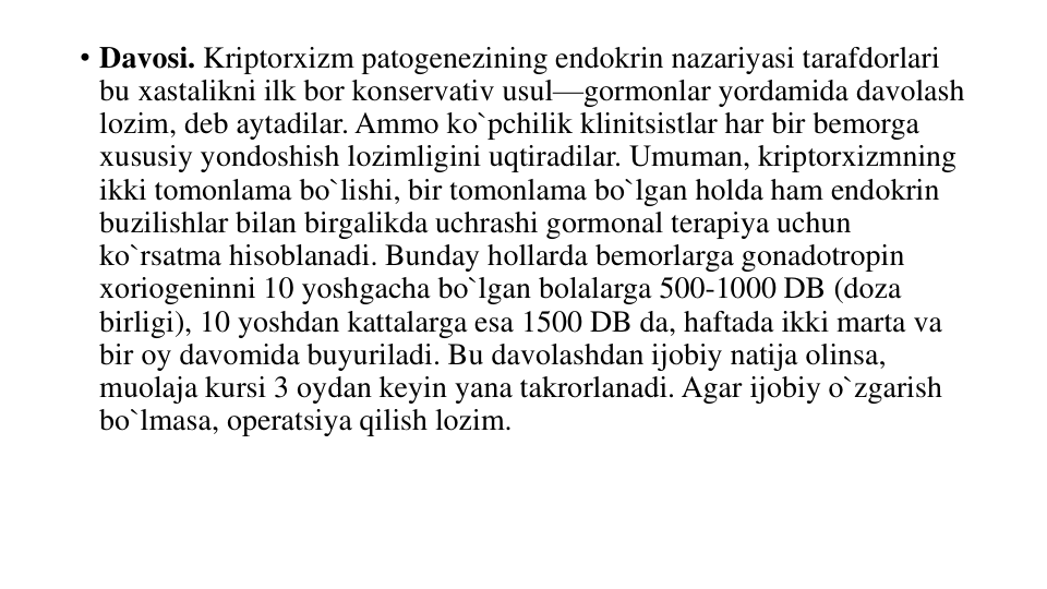 • Davosi. Kriptorxizm patogenezining endokrin nazariyasi tarafdorlari 
bu xastalikni ilk bor konservativ usul—gormonlar yordamida davolash 
lozim, deb aytadilar. Ammo ko`pchilik klinitsistlar har bir bemorga 
xususiy yondoshish lozimligini uqtiradilar. Umuman, kriptorxizmning 
ikki tomonlama bo`lishi, bir tomonlama bo`lgan holda ham endokrin 
buzilishlar bilan birgalikda uchrashi gormonal terapiya uchun 
ko`rsatma hisoblanadi. Bunday hollarda bemorlarga gonadotropin 
xoriogeninni 10 yoshgacha bo`lgan bolalarga 500-1000 DB (doza 
birligi), 10 yoshdan kattalarga esa 1500 DB da, haftada ikki marta va 
bir oy davomida buyuriladi. Bu davolashdan ijobiy natija olinsa, 
muolaja kursi 3 oydan keyin yana takrorlanadi. Agar ijobiy o`zgarish 
bo`lmasa, operatsiya qilish lozim.
