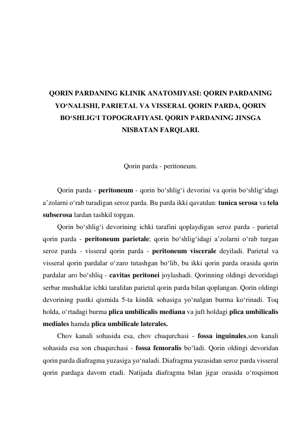  
 
 
 
 
QORIN PARDANING KLINIK ANATOMIYASI: QORIN PARDANING 
YO‘NALISHI, PARIETAL VA VISSERAL QORIN PARDA, QORIN 
BO‘SHLIG‘I TOPOGRAFIYASI. QORIN PARDANING JINSGA 
NISBATAN FARQLARI. 
 
 
Qorin parda - peritoneum. 
 
Qorin parda - peritoneum - qorin bo‘shlig‘i devorini va qorin bo‘shlig‘idagi 
a’zolarni o‘rab turadigan seroz parda. Bu parda ikki qavatdan: tunica serosa va tela 
subserosa lardan tashkil topgan.  
Qorin bo‘shlig‘i devorining ichki tarafini qoplaydigan seroz parda - parietal 
qorin parda - peritoneum parietale; qorin bo‘shlig‘idagi a’zolarni o‘rab turgan 
seroz parda - visseral qorin parda - peritoneum viscerale deyiladi. Parietal va 
visseral qorin pardalar o‘zaro tutashgan bo‘lib, bu ikki qorin parda orasida qorin 
pardalar aro bo‘shliq - cavitas peritonei joylashadi. Qorinning oldingi devoridagi 
serbar mushaklar ichki tarafdan parietal qorin parda bilan qoplangan. Qorin oldingi 
devorining pastki qismida 5-ta kindik sohasiga yo‘nalgan burma ko‘rinadi. Toq 
holda, o‘rtadagi burma plica umbilicalis mediana va juft holdagi plica umbilicalis 
mediales hamda plica umbilicale laterales.  
Chov kanali sohasida esa, chov chuqurchasi - fossa inguinales,son kanali 
sohasida esa son chuqurchasi - fossa femoralis bo‘ladi. Qorin oldingi devoridan 
qorin parda diafragma yuzasiga yo‘naladi. Diafragma yuzasidan seroz parda visseral 
qorin pardaga davom etadi. Natijada diafragma bilan jigar orasida o‘roqsimon 
