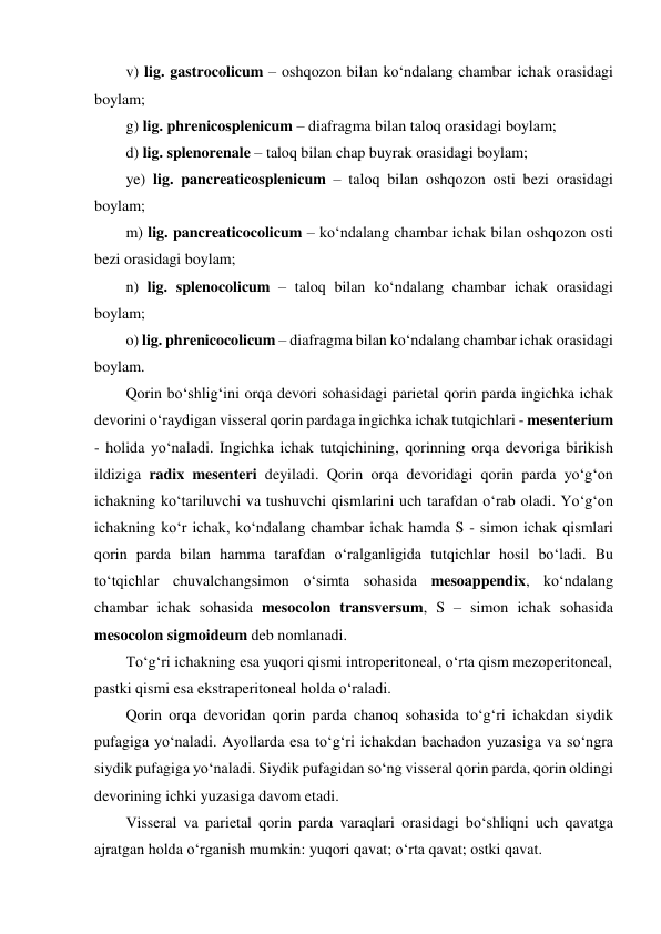 v) lig. gastrocolicum – oshqozon bilan ko‘ndalang chambar ichak orasidagi 
boylam; 
g) lig. phrenicosplenicum – diafragma bilan taloq orasidagi boylam;  
d) lig. splenorenale – taloq bilan chap buyrak orasidagi boylam;  
ye) lig. pancreaticosplenicum – taloq bilan oshqozon osti bezi orasidagi 
boylam;   
m) lig. pancreaticocolicum – ko‘ndalang chambar ichak bilan oshqozon osti 
bezi orasidagi boylam; 
n) lig. splenocolicum – taloq bilan ko‘ndalang chambar ichak orasidagi 
boylam;  
o) lig. phrenicocolicum – diafragma bilan ko‘ndalang chambar ichak orasidagi 
boylam. 
Qorin bo‘shlig‘ini orqa devori sohasidagi parietal qorin parda ingichka ichak 
devorini o‘raydigan visseral qorin pardaga ingichka ichak tutqichlari - mesenterium 
- holida yo‘naladi. Ingichka ichak tutqichining, qorinning orqa devoriga birikish 
ildiziga radix mesenteri deyiladi. Qorin orqa devoridagi qorin parda yo‘g‘on 
ichakning ko‘tariluvchi va tushuvchi qismlarini uch tarafdan o‘rab oladi. Yo‘g‘on 
ichakning ko‘r ichak, ko‘ndalang chambar ichak hamda S - simon ichak qismlari 
qorin parda bilan hamma tarafdan o‘ralganligida tutqichlar hosil bo‘ladi. Bu 
to‘tqichlar chuvalchangsimon o‘simta sohasida mesoappendix, ko‘ndalang 
chambar ichak sohasida mesocolon transversum, S – simon ichak sohasida 
mesocolon sigmoideum deb nomlanadi.   
To‘g‘ri ichakning esa yuqori qismi introperitoneal, o‘rta qism mezoperitoneal, 
pastki qismi esa ekstraperitoneal holda o‘raladi.  
Qorin orqa devoridan qorin parda chanoq sohasida to‘g‘ri ichakdan siydik 
pufagiga yo‘naladi. Ayollarda esa to‘g‘ri ichakdan bachadon yuzasiga va so‘ngra 
siydik pufagiga yo‘naladi. Siydik pufagidan so‘ng visseral qorin parda, qorin oldingi 
devorining ichki yuzasiga davom etadi.  
Visseral va parietal qorin parda varaqlari orasidagi bo‘shliqni uch qavatga 
ajratgan holda o‘rganish mumkin: yuqori qavat; o‘rta qavat; ostki qavat.  
