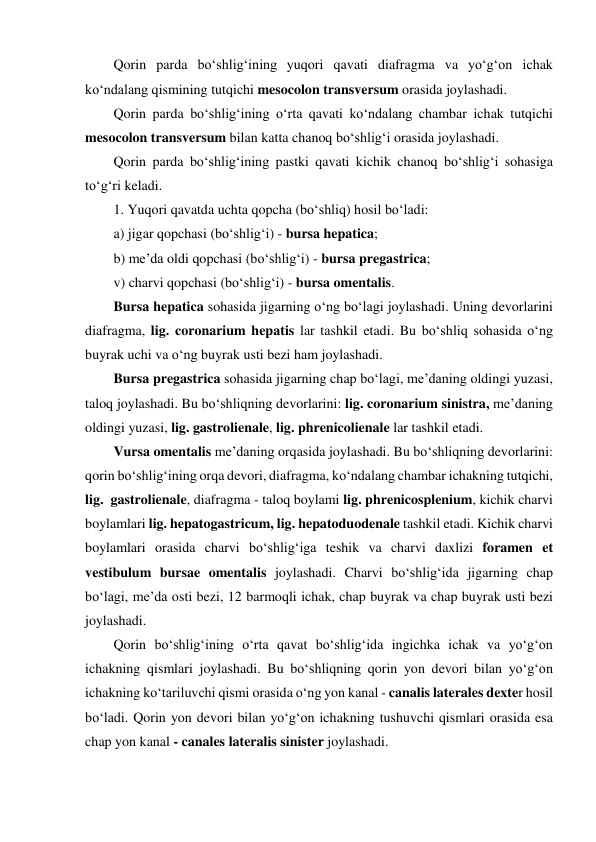 Qorin parda bo‘shlig‘ining yuqori qavati diafragma va yo‘g‘on ichak 
ko‘ndalang qismining tutqichi mesocolon transversum orasida joylashadi.  
Qorin parda bo‘shlig‘ining o‘rta qavati ko‘ndalang chambar ichak tutqichi 
mesocolon transversum bilan katta chanoq bo‘shlig‘i orasida joylashadi.  
Qorin parda bo‘shlig‘ining pastki qavati kichik chanoq bo‘shlig‘i sohasiga 
to‘g‘ri keladi.  
1. Yuqori qavatda uchta qopcha (bo‘shliq) hosil bo‘ladi:  
a) jigar qopchasi (bo‘shlig‘i) - bursa hepatica;  
b) me’da oldi qopchasi (bo‘shlig‘i) - bursa pregastrica;  
v) charvi qopchasi (bo‘shlig‘i) - bursa omentalis.  
Bursa hepatica sohasida jigarning o‘ng bo‘lagi joylashadi. Uning devorlarini 
diafragma, lig. coronarium hepatis lar tashkil etadi. Bu bo‘shliq sohasida o‘ng 
buyrak uchi va o‘ng buyrak usti bezi ham joylashadi.  
Bursa pregastrica sohasida jigarning chap bo‘lagi, me’daning oldingi yuzasi, 
taloq joylashadi. Bu bo‘shliqning devorlarini: lig. coronarium sinistra, me’daning 
oldingi yuzasi, lig. gastrolienale, lig. phrenicolienale lar tashkil etadi.  
Vursa omentalis me’daning orqasida joylashadi. Bu bo‘shliqning devorlarini: 
qorin bo‘shlig‘ining orqa devori, diafragma, ko‘ndalang chambar ichakning tutqichi, 
lig.  gastrolienale, diafragma - taloq boylami lig. phrenicosplenium, kichik charvi 
boylamlari lig. hepatogastricum, lig. hepatoduodenale tashkil etadi. Kichik charvi 
boylamlari orasida charvi bo‘shlig‘iga teshik va charvi daxlizi foramen et 
vestibulum bursae omentalis joylashadi. Charvi bo‘shlig‘ida jigarning chap 
bo‘lagi, me’da osti bezi, 12 barmoqli ichak, chap buyrak va chap buyrak usti bezi 
joylashadi.  
Qorin bo‘shlig‘ining o‘rta qavat bo‘shlig‘ida ingichka ichak va yo‘g‘on 
ichakning qismlari joylashadi. Bu bo‘shliqning qorin yon devori bilan yo‘g‘on 
ichakning ko‘tariluvchi qismi orasida o‘ng yon kanal - canalis laterales dexter hosil 
bo‘ladi. Qorin yon devori bilan yo‘g‘on ichakning tushuvchi qismlari orasida esa 
chap yon kanal - canales lateralis sinister joylashadi.  

