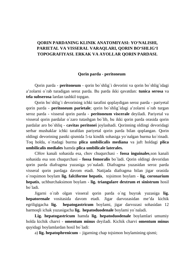 QORIN PARDANING KLINIK ANATOMIYASI: YO‘NALISHI,
PARIETAL VA VISSERAL VARAQLARI, QORIN BO‘SHLIG‘I
TOPOGRAFIYASI. ERKAK VA AYOLLAR QORIN PARDASI.
Qorin parda - peritoneum
Qorin parda - peritoneum - qorin bo`shlig`i devorini va qorin bo`shlig`idagi
a’zolarni o`rab turadigan seroz parda. Bu parda ikki qavatdan: tunica serosa va
tela subserosa lardan tashkil topgan. 
Qorin bo`shlig`i devorining ichki tarafini qoplaydigan seroz parda - pariyetal
qorin parda -  peritoneum parietale; qorin bo`shlig`idagi a’zolarni o`rab turgan
seroz parda - visseral qorin parda - peritoneum viscerale deyiladi. Pariyetal va
visseral qorin pardalar o`zaro tutashgan bo`lib, bu ikki qorin parda orasida qorin
pardalar aro bo`shliq - cavitas peritonei joylashadi. Qorinning oldingi devoridagi
serbar  mushaklar  ichki  tarafdan  pariyetal  qorin parda bilan qoplangan. Qorin
oldingi devorining pastki qismida 5-ta kindik sohasiga yo`nalgan burma ko`rinadi.
Toq holda, o`rtadagi  burma  plica umbilicalis mediana va juft holdagi  plica
umbilicalis mediales hamda plica umbilicale laterales. 
CHov kanali sohasida esa, chov chuqurchasi -  fossa inguinales,son kanali
sohasida esa son chuqurchasi - fossa femoralis bo`ladi. Qorin oldingi devoridan
qorin  parda  diafragma  yuzasiga  yo`naladi.  Diafragma  yuzasidan  seroz  parda
visseral  qorin  pardaga  davom  etadi.  Natijada  diafragma  bilan  jigar  orasida
o`roqsimon boylam lig. falciforme hepatis,  tojsimon boylam - lig. coronarium
hepatis, uchburchaksimon boylam - lig. triangulare dextrum et sinistrum hosil
bo`ladi. 
Jigarni  o`rab  olgan  visseral  qorin  parda  o`ng  buyrak  yuzasiga  lig.
hepatorenale vositasida  davom  etadi.  Jigar  darvozasidan  me’da  kichik
egriligigacha  lig.   hepatogastricum boylami,  jigar  darvozasi  sohasidan  12
barmoqli ichak yuzasigacha lig.  hepatoduodenale boylami yo`naladi. 
Lig.  hepatogastricum  hamda  lig.  hepatoduodenale boylamlari  umumiy
holda kichik charvi - omentum minus deyiladi. Kichik charvi omentum minus
quyidagi boylamlardan hosil bo`ladi: 
a) lig. hepatophrenicum – jigarning chap tojsimon boylamining qismi;  
