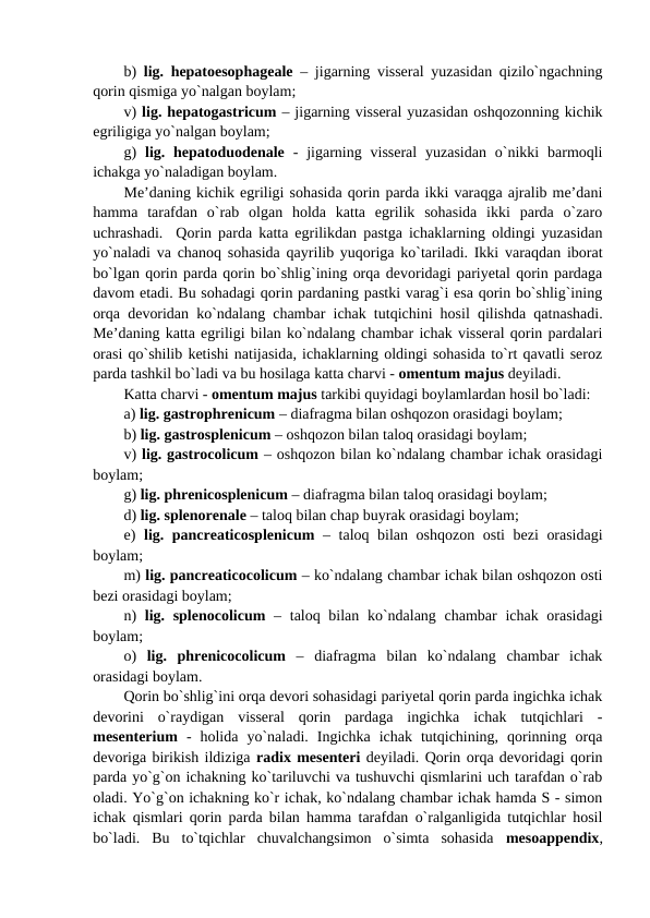 b)  lig. hepatoesophageale – jigarning visseral yuzasidan qizilo`ngachning
qorin qismiga yo`nalgan boylam;  
v) lig. hepatogastricum – jigarning visseral yuzasidan oshqozonning kichik
egriligiga yo`nalgan boylam; 
g)  lig. hepatoduodenale -  jigarning visseral  yuzasidan  o`nikki  barmoqli
ichakga yo`naladigan boylam. 
Me’daning kichik egriligi sohasida qorin parda ikki varaqga ajralib me’dani
hamma  tarafdan  o`rab  olgan  holda  katta  egrilik  sohasida  ikki  parda  o`zaro
uchrashadi.  Qorin parda katta egrilikdan pastga ichaklarning oldingi yuzasidan
yo`naladi va chanoq sohasida qayrilib yuqoriga ko`tariladi. Ikki varaqdan iborat
bo`lgan qorin parda qorin bo`shlig`ining orqa devoridagi pariyetal qorin pardaga
davom etadi. Bu sohadagi qorin pardaning pastki varag`i esa qorin bo`shlig`ining
orqa devoridan ko`ndalang chambar ichak tutqichini hosil qilishda qatnashadi.
Me’daning katta egriligi bilan ko`ndalang chambar ichak visseral qorin pardalari
orasi qo`shilib ketishi natijasida, ichaklarning oldingi sohasida to`rt qavatli seroz
parda tashkil bo`ladi va bu hosilaga katta charvi - omentum majus deyiladi. 
Katta charvi - omentum majus tarkibi quyidagi boylamlardan hosil bo`ladi: 
a) lig. gastrophrenicum – diafragma bilan oshqozon orasidagi boylam; 
b) lig. gastrosplenicum – oshqozon bilan taloq orasidagi boylam; 
v) lig. gastrocolicum – oshqozon bilan ko`ndalang chambar ichak orasidagi
boylam;
g) lig. phrenicosplenicum – diafragma bilan taloq orasidagi boylam; 
d) lig. splenorenale – taloq bilan chap buyrak orasidagi boylam; 
e)  lig. pancreaticosplenicum – taloq bilan oshqozon osti bezi orasidagi
boylam;  
m) lig. pancreaticocolicum – ko`ndalang chambar ichak bilan oshqozon osti
bezi orasidagi boylam;
n)  lig. splenocolicum – taloq bilan ko`ndalang chambar  ichak orasidagi
boylam; 
o)  lig.  phrenicocolicum –  diafragma  bilan  ko`ndalang  chambar  ichak
orasidagi boylam.
Qorin bo`shlig`ini orqa devori sohasidagi pariyetal qorin parda ingichka ichak
devorini  o`raydigan  visseral  qorin  pardaga  ingichka  ichak  tutqichlari  -
mesenterium -  holida  yo`naladi.  Ingichka  ichak  tutqichining,  qorinning  orqa
devoriga birikish ildiziga radix mesenteri deyiladi. Qorin orqa devoridagi qorin
parda yo`g`on ichakning ko`tariluvchi va tushuvchi qismlarini uch tarafdan o`rab
oladi. Yo`g`on ichakning ko`r ichak, ko`ndalang chambar ichak hamda S - simon
ichak qismlari qorin parda bilan hamma tarafdan o`ralganligida tutqichlar hosil
bo`ladi.  Bu  to`tqichlar  chuvalchangsimon  o`simta  sohasida  mesoappendix,
