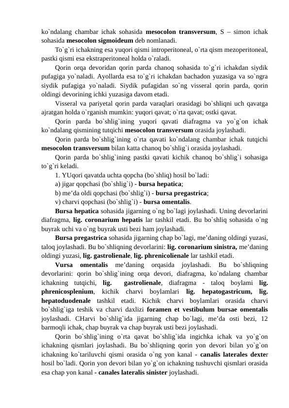 ko`ndalang chambar ichak sohasida  mesocolon transversum, S – simon ichak
sohasida mesocolon sigmoideum deb nomlanadi.  
To`g`ri ichakning esa yuqori qismi introperitoneal, o`rta qism mezoperitoneal,
pastki qismi esa ekstraperitoneal holda o`raladi. 
Qorin orqa devoridan qorin parda chanoq sohasida to`g`ri ichakdan siydik
pufagiga yo`naladi. Ayollarda esa to`g`ri ichakdan bachadon yuzasiga va so`ngra
siydik pufagiga yo`naladi. Siydik pufagidan so`ng visseral  qorin parda, qorin
oldingi devorining ichki yuzasiga davom etadi. 
Visseral va pariyetal qorin parda varaqlari orasidagi bo`shliqni uch qavatga
ajratgan holda o`rganish mumkin: yuqori qavat; o`rta qavat; ostki qavat. 
Qorin  parda  bo`shlig`ining  yuqori  qavati  diafragma  va  yo`g`on  ichak
ko`ndalang qismining tutqichi mesocolon transversum orasida joylashadi. 
Qorin parda bo`shlig`ining o`rta qavati ko`ndalang chambar ichak tutqichi
mesocolon transversum bilan katta chanoq bo`shlig`i orasida joylashadi. 
Qorin parda bo`shlig`ining pastki qavati kichik chanoq bo`shlig`i sohasiga
to`g`ri keladi. 
1. YUqori qavatda uchta qopcha (bo`shliq) hosil bo`ladi: 
a) jigar qopchasi (bo`shlig`i) - bursa hepatica; 
b) me’da oldi qopchasi (bo`shlig`i) - bursa pregastrica; 
v) charvi qopchasi (bo`shlig`i) - bursa omentalis. 
Bursa hepatica sohasida jigarning o`ng bo`lagi joylashadi. Uning devorlarini
diafragma,  lig. coronarium hepatis lar tashkil etadi. Bu bo`shliq sohasida o`ng
buyrak uchi va o`ng buyrak usti bezi ham joylashadi. 
Bursa pregastrica sohasida jigarning chap bo`lagi, me’daning oldingi yuzasi,
taloq joylashadi. Bu bo`shliqning devorlarini: lig. coronarium sinistra, me’daning
oldingi yuzasi, lig. gastrolienale, lig. phrenicolienale lar tashkil etadi. 
Vursa  omentalis 
me’daning  orqasida  joylashadi.  Bu  bo`shliqning
devorlarini:  qorin  bo`shlig`ining  orqa  devori,  diafragma,  ko`ndalang  chambar
ichakning  tutqichi,  lig.   gastrolienale,  diafragma  -  taloq  boylami  lig.
phrenicosplenium,  kichik  charvi  boylamlari  lig.  hepatogastricum,  lig.
hepatoduodenale tashkil  etadi.  Kichik  charvi  boylamlari  orasida  charvi
bo`shlig`iga teshik va charvi daxlizi  foramen et vestibulum bursae omentalis
joylashadi.  CHarvi  bo`shlig`ida  jigarning  chap  bo`lagi,  me’da  osti  bezi,  12
barmoqli ichak, chap buyrak va chap buyrak usti bezi joylashadi. 
Qorin  bo`shlig`ining  o`rta  qavat  bo`shlig`ida  ingichka  ichak  va  yo`g`on
ichakning qismlari joylashadi. Bu bo`shliqning qorin yon devori bilan yo`g`on
ichakning ko`tariluvchi qismi orasida o`ng yon kanal -  canalis laterales dexter
hosil bo`ladi. Qorin yon devori bilan yo`g`on ichakning tushuvchi qismlari orasida
esa chap yon kanal - canales lateralis sinister joylashadi. 
