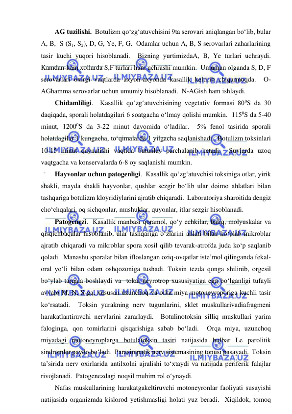  
 
AG tuzilishi.  Botulizm qo‘zg‘atuvchisini 9ta serovari aniqlangan bo‘lib, bular 
A, B,  S (S1, S2), D, G, Ye, F, G.  Odamlar uchun A, B, S serovarlari zaharlarining 
tasir kuchi yuqori hisoblanadi.  Bizning yurtimizdaA, B, Ye turlari uchraydi.  
Kamdan-kam xollarda S,F turlari ham uchrashi mumkin.  Umuman olganda S, D, F 
serovarlari oxirgi vaqtlarda axyon-axyonda kasallik keltirib chiqarmoqda.  O-
AGhamma serovarlar uchun umumiy hisoblanadi.  N-AGish ham ishlaydi.  
Chidamliligi.  Kasallik qo‘zg‘atuvchisining vegetativ formasi 800S da 30 
daqiqada, sporali holatdagilari 6 soatgacha o‘lmay qolishi mumkin.  1150S da 5-40 
minut, 12000S da 3-22 minut davomida o‘ladilar.  5% fenol tasirida sporali 
holatdagilar 1 kungacha, to‘qimalarda 1 yilgacha saqlanishadi.  Botulizm toksinlari 
10-15 minut qaynatishi vaqtida butunlay parchalanib ketadi.  Suvlarda uzoq 
vaqtgacha va konservalarda 6-8 oy saqlanishi mumkin.  
Hayvonlar uchun patogenligi.  Kasallik qo‘zg‘atuvchisi toksiniga otlar, yirik 
shakli, mayda shakli hayvonlar, qushlar sezgir bo‘lib ular doimo ahlatlari bilan 
tashqariga botulizm kloyridiylarini ajratib chiqaradi.  Laboratoriya sharoitida dengiz 
cho‘chqalari, oq sichqonlar, mushuklar, quyonlar, itlar sezgir hisoblanadi.  
Patogenezi.  Kasallik manbasi qoramol, qo‘y echkilar, baliq, molyuskalar va 
qisqichbaqalar hisoblanib, ular tashqariga o‘zlarini ahlati bilan ko‘plab mikroblar 
ajratib chiqaradi va mikroblar spora xosil qilib tevarak-atrofda juda ko‘p saqlanib 
qoladi.  Manashu sporalar bilan ifloslangan oziq-ovqatlar iste’mol qilinganda fekal-
oral yo‘li bilan odam oshqozoniga tushadi. Toksin tezda qonga shilinib, orgesil 
bo‘ylab tarqala boshlaydi va  tokal neyrotrop xususiyatiga ega bo‘lganligi tufayli 
avvalo M, N, S-ga, xususan uzunchoq va orka miya motoneyroporiga kuchli tasir 
ko‘rsatadi.  Toksin yurakning nerv tugunlarini, sklet muskullarivadiafragmeni 
harakatlantiruvchi nervlarini zararlaydi.  Botulinotoksin silliq muskullari yarim 
faloginga, qon tomirlarini qisqarishiga sabab bo‘ladi.  Orqa miya, uzunchoq 
miyadagi motoneyroplarga botulatoksin tasiri natijasida bulbar Le parolitik 
sindromlar paydo bo‘ladi.  Parasimpatik nerv sistemasining tonusi pasayadi.  Toksin 
ta’sirida nerv oxirlarida antilxolni ajralishi to‘xtaydi va natijada periferik falajlar 
rivojlanadi.  Patogenezdagi noqsil muhim rol o‘ynaydi.  
Nafas muskullarining harakatgakeltiruvchi motoneyronlar faoliyati susayishi 
natijasida organizmda kislorod yetishmasligi holati yuz beradi.  Xiqildok, tomoq 
