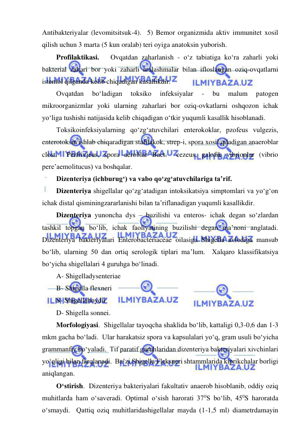  
 
Antibakteriyalar (levomitsitsuk-4).  5) Bemor organizmida aktiv immunitet xosil 
qilish uchun 3 marta (5 kun oralab) teri oyiga anatoksin yuborish.  
Profilaktikasi.   Ovqatdan zaharlanish - o‘z tabiatiga ko‘ra zaharli yoki 
bakterial zahari bor yoki zaharli aralashmalar bilan ifloslangan oziq-ovqatlarni 
istemol qilganda kelib chiqadigan kasallikdir.  
Ovqatdan 
bo‘ladigan 
toksiko 
infeksiyalar 
- 
bu 
malum 
patogen 
mikroorganizmlar yoki ularning zaharlari bor oziq-ovkatlarni oshqozon ichak 
yo‘liga tushishi natijasida kelib chiqadigan o‘tkir yuqumli kasallik hisoblanadi.  
Toksikoinfeksiyalarning qo‘zg‘atuvchilari enterokoklar, pzofeus vulgezis, 
enterotoksin ishlab chiqaradigan stafilakok, strep-i, spora xosil qiladigan anaeroblar 
clost.  Perfrivjeus, spora aeroblar Bact.  cezeus, galofik vibrionlar (vibrio 
pere’aemolitucus) va boshqalar.  
Dizenteriya (ichburug‘) va vabo qo‘zg‘atuvchilariga ta’rif.  
Dizenteriya shigellalar qo‘zg‘atadigan intoksikatsiya simptomlari va yo‘g‘on 
ichak distal qisminingzararlanishi bilan ta’riflanadigan yuqumli kasallikdir.  
Dizenteriya yunoncha dys – buzilishi va enteros- ichak degan so‘zlardan 
tashkil topgan bo‘lib, ichak faoliyatining buzilishi degan ma’noni anglatadi. 
Dizenteriya bakteriyalari Enterobacteriaceae oilasiga Shigella avlodiga mansub 
bo‘lib, ularning 50 dan ortiq serologik tiplari ma’lum.  Xalqaro klassifikatsiya 
bo‘yicha shigellalari 4 guruhga bo‘linadi.  
A- Shigelladysenteriae 
B- Shigella flexneri 
S- Shigellaboydii 
D- Shigella sonnei.  
Morfologiyasi.  Shigellalar tayoqcha shaklida bo‘lib, kattaligi 0,3-0,6 dan 1-3 
mkm gacha bo‘ladi.  Ular harakatsiz spora va kapsulalari yo‘q, gram usuli bo‘yicha 
grammanfiy bo‘yaladi.  Tif paratif guruhlaridan dizenteriya bakteriyalari xivchinlari 
yo‘qligi bilan farqlanadi.  Ba’zi Shigella Fleksneri shtammlarida kiprikchalar borligi 
aniqlangan.  
O‘stirish.  Dizenteriya bakteriyalari fakultativ anaerob hisoblanib, oddiy oziq 
muhitlarda ham o‘saveradi. Optimal o‘sish harorati 370S bo‘lib, 450S haroratda 
o‘smaydi.  Qattiq oziq muhitlaridashigellalar mayda (1-1,5 ml) diametrdamayin 
