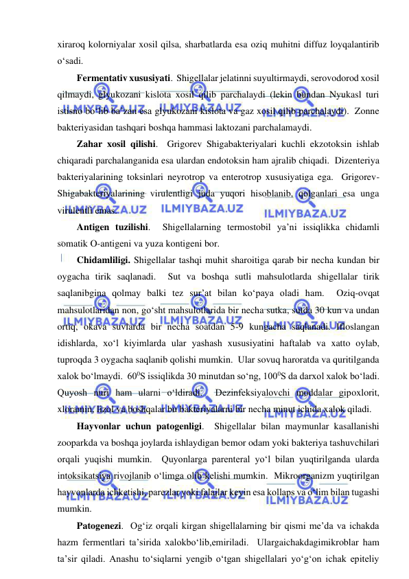  
 
xiraroq kolorniyalar xosil qilsa, sharbatlarda esa oziq muhitni diffuz loyqalantirib 
o‘sadi.  
Fermentativ xususiyati.  Shigellalar jelatinni suyultirmaydi, serovodorod xosil 
qilmaydi, glyukozani kislota xosil qilib parchalaydi (lekin bundan Nyukasl turi 
istisno bo‘lib ba’zan esa glyukozani kislota va gaz xosil qilib parchalaydi).  Zonne 
bakteriyasidan tashqari boshqa hammasi laktozani parchalamaydi.  
Zahar xosil qilishi.  Grigorev Shigabakteriyalari kuchli ekzotoksin ishlab 
chiqaradi parchalanganida esa ulardan endotoksin ham ajralib chiqadi.  Dizenteriya 
bakteriyalarining toksinlari neyrotrop va enterotrop xususiyatiga ega.  Grigorev-
Shigabakteriyalarining virulentligi juda yuqori hisoblanib, qolganlari esa unga 
virulentli emas.  
Antigen tuzilishi.  Shigellalarning termostobil ya’ni issiqlikka chidamli 
somatik O-antigeni va yuza kontigeni bor.  
Chidamliligi. Shigellalar tashqi muhit sharoitiga qarab bir necha kundan bir 
oygacha tirik saqlanadi.  Sut va boshqa sutli mahsulotlarda shigellalar tirik 
saqlanibgina qolmay balki tez sur’at bilan ko‘paya oladi ham.  Oziq-ovqat 
mahsulotlaridan non, go‘sht mahsulotlarida bir necha sutka, sutda 30 kun va undan 
ortiq, okava suvlarda bir necha soatdan 5-9 kungacha saqlanadi. Ifloslangan 
idishlarda, xo‘l kiyimlarda ular yashash xususiyatini haftalab va xatto oylab, 
tuproqda 3 oygacha saqlanib qolishi mumkin.  Ular sovuq haroratda va quritilganda 
xalok bo‘lmaydi.  600S issiqlikda 30 minutdan so‘ng, 1000S da darxol xalok bo‘ladi.  
Quyosh nuri ham ularni o‘ldiradi.  Dezinfeksiyalovchi moddalar gipoxlorit, 
xloramin, lizol va boshqalar bu bakteriyalarni bir necha minut ichida xalok qiladi.  
Hayvonlar uchun patogenligi.  Shigellalar bilan maymunlar kasallanishi 
zooparkda va boshqa joylarda ishlaydigan bemor odam yoki bakteriya tashuvchilari 
orqali yuqishi mumkin.  Quyonlarga parenteral yo‘l bilan yuqtirilganda ularda 
intoksikatsiya rivojlanib o‘limga olib kelishi mumkin.  Mikroorganizm yuqtirilgan 
hayvonlarda ichketishi, parezlar yoki falajlar keyin esa kollaps va o‘lim bilan tugashi 
mumkin.  
Patogenezi.  Og‘iz orqali kirgan shigellalarning bir qismi me’da va ichakda 
hazm fermentlari ta’sirida xalokbo‘lib,emiriladi.  Ulargaichakdagimikroblar ham 
ta’sir qiladi. Anashu to‘siqlarni yengib o‘tgan shigellalari yo‘g‘on ichak epiteliy 
