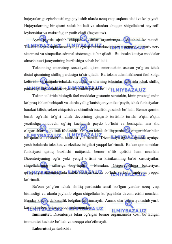  
 
hujayralariga epiteliotsitlarga joylashib ularda uzoq vaqt saqlana oladi va ko‘payadi.  
Hujayralarning bir qismi xalok bo‘ladi va ulardan chiqqan shigellalarni neytrofil 
leykotsitlar va makrofaglar yutib oladi (fagotsitoz).  
Ayni paytda ajralib chiqqan toksinlar organizmga o‘zkuchini ko‘rsatadi.  
Toksinni neyrotropik xususiyatiga ega qismi markaziy nerv sistemasi vegetativ nerv 
sistemasi va simpatiko-adrenal sistemaga ta’sir qiladi.  Bu intoksikatsiya moddalar 
almashinuvi jarayonining buzilishiga sabab bo‘ladi.  
Toksinning enterotrop xususiyatli qismi enterotoksin asosan yo‘g‘on ichak 
distal qismining shilliq pardasiga ta’sir qiladi.  Bu toksin adenilsiklazani faol xolga 
keltirishi va natijada ichakda suyuqlik va ularning toksinlari ta’sirida ichak shilliq 
pardasi yallig‘lanadi eroziya va yaralari paydo bo‘ladi.  
Toksin ta’sirida biologik faol moddalar gistamin serotokin, kinin prostoglandin 
ko‘proq ishlanib chiqadi va ularda yallig‘lanish jarayoni ko‘payib, ichak funksiyalari 
harakat kilish, sekret chiqarish va shimilish buzilishiga sabab bo‘ladi.  Bemor qornini 
burab og‘rishi to‘g‘ri ichak devorining qisqarib tortishib turishi o‘qtin-o‘qtin 
yozilishga undovchi og‘riq kuchanish paydo bo‘lishi va boshqalar ana shu 
o‘zgarishlarning klinik ifodasidir. Yo‘g‘on ichak shilliq pardasida o‘zgarishlar bilan 
bir qatorda disbakterioz hodisasi yuz beradi.  Dizenteriya og‘ir o‘tganida ayniqsa 
yosh bolalarda toksikoz va eksikoz belgilari yaqqol ko‘rinadi.  Ba’zan qon tomirlari 
funksiyasi qattiq buzilishi natijasida bemor o‘lib qolishi ham mumkin.  
Dizenteriyaning og‘ir yoki yengil o‘tishi va klinikasining ba’zi xususiyatlari 
shigellalarning xillariga bog‘liqdir.  Masalan: Grigorev-Shiga bakteriyasi 
qo‘zg‘atgan dizenteriyada intoksikatsiya kuchli bo‘ladi va kolit sindromi yaqqol 
ko‘rinadi.  
Ba’zan yo‘g‘on ichak shilliq pardasida xosil bo‘lgan yaralar uzoq vaqt 
bitmasligi va ularda joylanib olgan shigellalar ko‘payishda davom etishi mumkin.  
Bunday kishilarda kasallik belgilari ko‘rinmaydi.  Ammo ular bakteriya tashib yurib 
kasallikni boshqalarga yuqtirishi mumkin.  
Immunitet. Dizenteriya bilan og‘rigan bemor organizmida xosil bo‘ladigan 
immunitet kuchsiz bo‘ladi va uzoqqa cho‘zilmaydi.  
Laboratoriya tashxisi: 
