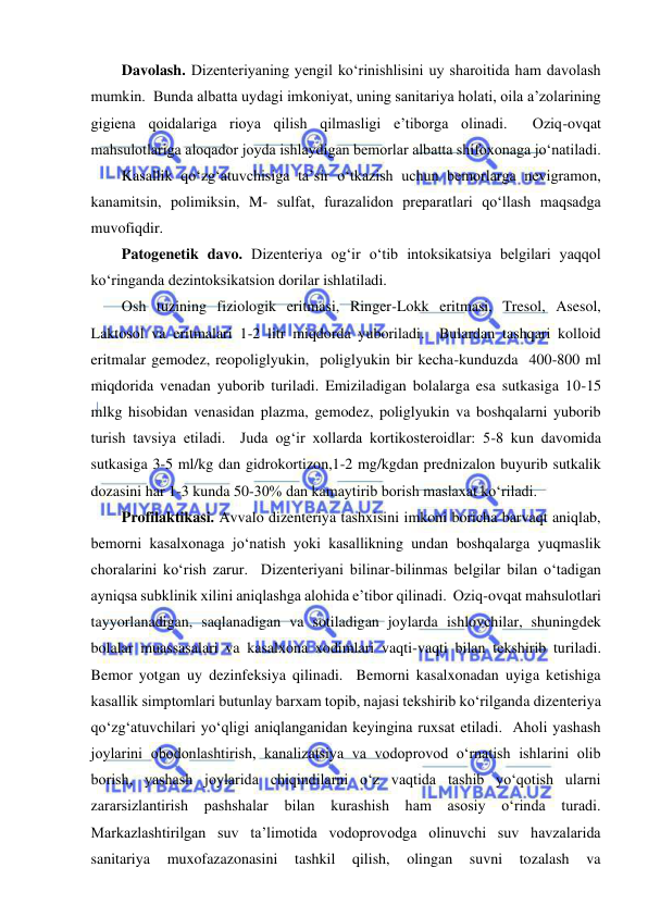  
 
Davolash. Dizenteriyaning yengil ko‘rinishlisini uy sharoitida ham davolash 
mumkin.  Bunda albatta uydagi imkoniyat, uning sanitariya holati, oila a’zolarining  
gigiena qoidalariga rioya qilish qilmasligi e’tiborga olinadi.  Oziq-ovqat 
mahsulotlariga aloqador joyda ishlaydigan bemorlar albatta shifoxonaga jo‘natiladi.  
Kasallik qo‘zg‘atuvchisiga ta’sir o‘tkazish uchun bemorlarga nevigramon, 
kanamitsin, polimiksin, M- sulfat, furazalidon preparatlari qo‘llash maqsadga 
muvofiqdir.  
Patogenetik davo. Dizenteriya og‘ir o‘tib intoksikatsiya belgilari yaqqol 
ko‘ringanda dezintoksikatsion dorilar ishlatiladi.  
Osh tuzining fiziologik eritmasi, Ringer-Lokk eritmasi, Tresol, Asesol, 
Laktosol va eritmalari 1-2 litr miqdorda yuboriladi.  Bulardan tashqari kolloid 
eritmalar gemodez, reopoliglyukin,  poliglyukin bir kecha-kunduzda  400-800 ml 
miqdorida venadan yuborib turiladi. Emiziladigan bolalarga esa sutkasiga 10-15 
mlkg hisobidan venasidan plazma, gemodez, poliglyukin va boshqalarni yuborib 
turish tavsiya etiladi.  Juda og‘ir xollarda kortikosteroidlar: 5-8 kun davomida 
sutkasiga 3-5 ml/kg dan gidrokortizon,1-2 mg/kgdan prednizalon buyurib sutkalik 
dozasini har 1-3 kunda 50-30% dan kamaytirib borish maslaxat ko‘riladi.  
Profilaktikasi. Avvalo dizenteriya tashxisini imkoni boricha barvaqt aniqlab, 
bemorni kasalxonaga jo‘natish yoki kasallikning undan boshqalarga yuqmaslik 
choralarini ko‘rish zarur.  Dizenteriyani bilinar-bilinmas belgilar bilan o‘tadigan 
ayniqsa subklinik xilini aniqlashga alohida e’tibor qilinadi.  Oziq-ovqat mahsulotlari 
tayyorlanadigan, saqlanadigan va sotiladigan joylarda ishlovchilar, shuningdek 
bolalar muassasalari va kasalxona xodimlari vaqti-vaqti bilan tekshirib turiladi.  
Bemor yotgan uy dezinfeksiya qilinadi.  Bemorni kasalxonadan uyiga ketishiga 
kasallik simptomlari butunlay barxam topib, najasi tekshirib ko‘rilganda dizenteriya 
qo‘zg‘atuvchilari yo‘qligi aniqlanganidan keyingina ruxsat etiladi.  Aholi yashash 
joylarini obodonlashtirish, kanalizatsiya va vodoprovod o‘rnatish ishlarini olib 
borish, yashash joylarida chiqindilarni o‘z vaqtida tashib yo‘qotish ularni 
zararsizlantirish pashshalar 
bilan kurashish ham 
asosiy o‘rinda turadi.  
Markazlashtirilgan suv ta’limotida vodoprovodga olinuvchi suv havzalarida 
sanitariya 
muxofazazonasini 
tashkil 
qilish, 
olingan 
suvni 
tozalash 
va 
