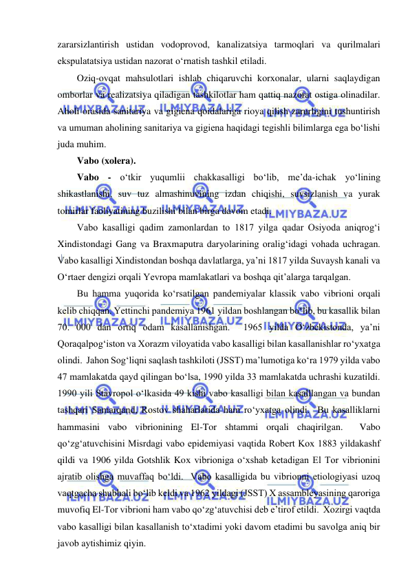  
 
zararsizlantirish ustidan vodoprovod, kanalizatsiya tarmoqlari va qurilmalari 
ekspulatatsiya ustidan nazorat o‘rnatish tashkil etiladi.  
Oziq-ovqat mahsulotlari ishlab chiqaruvchi korxonalar, ularni saqlaydigan 
omborlar va realizatsiya qiladigan tashkilotlar ham qattiq nazorat ostiga olinadilar.  
Aholi orasida sanitariya va gigiena qoidalariga rioya qilish zarurligini tushuntirish 
va umuman aholining sanitariya va gigiena haqidagi tegishli bilimlarga ega bo‘lishi 
juda muhim.  
Vabo (xolera).  
Vabo - o‘tkir yuqumlii chakkasalligi bo‘lib, me’da-ichak yo‘lining 
shikastlanishi, suv tuz almashinuvining izdan chiqishi, suvsizlanish va yurak 
tomirlar faoliyatining buzilishi bilan birga davom etadi.  
Vabo kasalligi qadim zamonlardan to 1817 yilga qadar Osiyoda aniqrog‘i 
Xindistondagi Gang va Braxmaputra daryolarining oralig‘idagi vohada uchragan.  
Vabo kasalligi Xindistondan boshqa davlatlarga, ya’ni 1817 yilda Suvaysh kanali va 
O‘rtaer dengizi orqali Yevropa mamlakatlari va boshqa qit’alarga tarqalgan.  
Bu hamma yuqorida ko‘rsatilgan pandemiyalar klassik vabo vibrioni orqali 
kelib chiqqan. Yettinchi pandemiya 1961 yildan boshlangan bo‘lib, bu kasallik bilan 
70. 000 dan ortiq odam kasallanishgan.  1965 yilda O‘zbekistonda, ya’ni 
Qoraqalpog‘iston va Xorazm viloyatida vabo kasalligi bilan kasallanishlar ro‘yxatga 
olindi.  Jahon Sog‘liqni saqlash tashkiloti (JSST) ma’lumotiga ko‘ra 1979 yilda vabo 
47 mamlakatda qayd qilingan bo‘lsa, 1990 yilda 33 mamlakatda uchrashi kuzatildi.  
1990 yili Stavropol o‘lkasida 49 kishi vabo kasalligi bilan kasalllangan va bundan 
tashqari Samarqand, Rostov shaharlarida ham ro‘yxatga olindi.  Bu kasalliklarni 
hammasini vabo vibrionining El-Tor shtammi orqali chaqirilgan.  Vabo 
qo‘zg‘atuvchisini Misrdagi vabo epidemiyasi vaqtida Robert Kox 1883 yildakashf 
qildi va 1906 yilda Gotshlik Kox vibrioniga o‘xshab ketadigan El Tor vibrionini 
ajratib olishga muvaffaq bo‘ldi.  Vabo kasalligida bu vibrionni etiologiyasi uzoq 
vaqtgacha shubhali bo‘lib keldi va 1962 yildagi (JSST) X assambleyasining qaroriga 
muvofiq El-Tor vibrioni ham vabo qo‘zg‘atuvchisi deb e’tirof etildi.  Xozirgi vaqtda 
vabo kasalligi bilan kasallanish to‘xtadimi yoki davom etadimi bu savolga aniq bir 
javob aytishimiz qiyin.  
