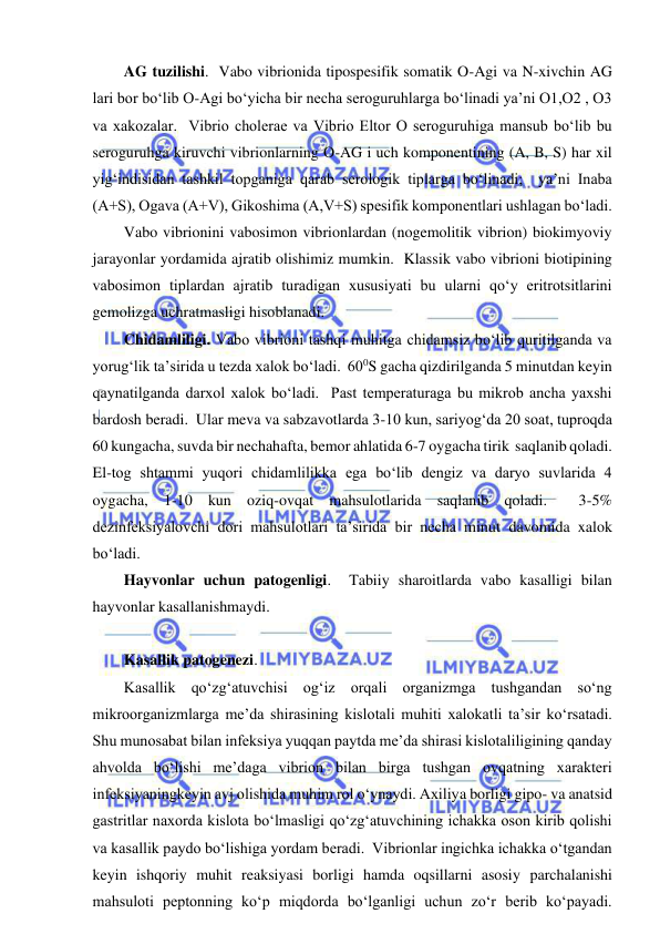  
 
AG tuzilishi.  Vabo vibrionida tipospesifik somatik O-Agi va N-xivchin AG 
lari bor bo‘lib O-Agi bo‘yicha bir necha seroguruhlarga bo‘linadi ya’ni O1,O2 , O3 
va xakozalar.  Vibrio cholerae va Vibrio Eltor O seroguruhiga mansub bo‘lib bu 
seroguruhga kiruvchi vibrionlarning O-AG i uch komponentining (A, B, S) har xil 
yig‘indisidan tashkil topganiga qarab serologik tiplarga bo‘linadi;  ya’ni Inaba 
(A+S), Ogava (A+V), Gikoshima (A,V+S) spesifik komponentlari ushlagan bo‘ladi.  
Vabo vibrionini vabosimon vibrionlardan (nogemolitik vibrion) biokimyoviy 
jarayonlar yordamida ajratib olishimiz mumkin.  Klassik vabo vibrioni biotipining 
vabosimon tiplardan ajratib turadigan xususiyati bu ularni qo‘y eritrotsitlarini 
gemolizga uchratmasligi hisoblanadi.  
Chidamliligi. Vabo vibrioni tashqi muhitga chidamsiz bo‘lib quritilganda va 
yorug‘lik ta’sirida u tezda xalok bo‘ladi.  600S gacha qizdirilganda 5 minutdan keyin 
qaynatilganda darxol xalok bo‘ladi.  Past temperaturaga bu mikrob ancha yaxshi 
bardosh beradi.  Ular meva va sabzavotlarda 3-10 kun, sariyog‘da 20 soat, tuproqda 
60 kungacha, suvda bir nechahafta, bemor ahlatida 6-7 oygacha tirik  saqlanib qoladi.  
El-tog shtammi yuqori chidamlilikka ega bo‘lib dengiz va daryo suvlarida 4 
oygacha, 1-10 kun oziq-ovqat mahsulotlarida saqlanib qoladi.  3-5% 
dezinfeksiyalovchi dori mahsulotlari ta’sirida bir necha minut davomida xalok 
bo‘ladi.  
Hayvonlar uchun patogenligi.  Tabiiy sharoitlarda vabo kasalligi bilan 
hayvonlar kasallanishmaydi.  
 
Kasallik patogenezi.  
Kasallik qo‘zg‘atuvchisi og‘iz orqali organizmga tushgandan so‘ng 
mikroorganizmlarga me’da shirasining kislotali muhiti xalokatli ta’sir ko‘rsatadi.  
Shu munosabat bilan infeksiya yuqqan paytda me’da shirasi kislotaliligining qanday 
ahvolda bo‘lishi me’daga vibrion bilan birga tushgan ovqatning xarakteri 
infeksiyaningkeyin avj olishida muhim rol o‘ynaydi. Axiliya borligi gipo- va anatsid 
gastritlar naxorda kislota bo‘lmasligi qo‘zg‘atuvchining ichakka oson kirib qolishi 
va kasallik paydo bo‘lishiga yordam beradi.  Vibrionlar ingichka ichakka o‘tgandan 
keyin ishqoriy muhit reaksiyasi borligi hamda oqsillarni asosiy parchalanishi 
mahsuloti peptonning ko‘p miqdorda bo‘lganligi uchun zo‘r berib ko‘payadi.  
