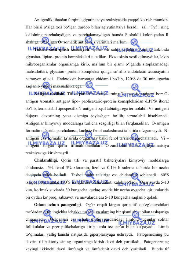  
 
Antigenlik jihatdan farqini aglyutinatsiya reaksiyasida yaqqol ko‘rish mumkin.  
Har birisi o‘ziga xos bo‘lgan zardob bilan aglyutinatsiya beradi.  sal.  Tyf i ning 
ksilolning parchalaydigan va parchalamaydigan hamda S shaklli koloniyadan R 
shaklga  o‘tadigan O- somatik antigensiz varintlari ma’lum.  
Toksin xosil qilish xususiyati: Qorin tifi salmonellalari o‘zining tarkibida 
glyusiao- lipiao- protein komplekslari tutadilar.  Ekzotoksin xosil qilmaydilar, lekin 
mikroorganizmlar organizmga kirib, ma’lum bir qismi o‘lganda sitoplazmadagi 
mahsulotlari, glyusiao- protein kompleksi qonga so‘rilib endotoksin xususiyatini 
namoyon qiladi.  Endotoksin haroratga chidamli bo‘lib, 1200S da 30 minutgacha 
saqlanib yuqori maxsuslikka ega.  
Antigen tuzilishi: Tif va paratif bakteriyalarning 3 ta asosiy antigeni bor: O-
antigen /somatik antigen/ lipo- paolisaxarid-protein komspleksidan /LPPS/ iborat 
bo‘lib, termostabil tipospesifik N-antigeni oqsil tabiatiga ega termolabil: Vi- antigeni 
hujayra devorining yuza qismiga joylashgan bo‘lib, termolabil hisoblanadi.  
Antigenlar kimyoviy moddalarga turlicha sezgirligi bilan farqlanadilar.  O-antigen 
formalin ta’sirida parchalansa, kuchsiz fenol aralashmasi ta’sirida o‘zgarmaydi.  N-
antigeni esa formalin ta’sirida o‘zgarmay balki fenol ta’sirida parchalanadi.  Vi –
antigeni tutgan qorin tifimalmonellalari O-zardoblar bilan aglbyutinatsiya 
reaksiyasiga kirishmaydi.  
Chidamliligi. Qorin tifi va paratif bakteriyalari kimyoviy moddalarga 
chidamsiz.  5% fenol 3% xloramin, lizol va 0,1% li sulema ta’sirida bir necha 
daqiqada xalok bo‘ladi.  Tashqi muhit ta’siriga esa chidamli hisoblanadi.  600S 
issiqda 30 minutda, 1000S issiqda esa o‘sha zahoti xalok bo‘ladi.  Oqar suvda 5-10 
kun, ko‘lmak suvlarda 30 kungacha, quduq suvida bir necha oygacha, qir uralarida 
bir oydan ko‘proq, sabzavot va mevalarda esa 5-10 kungacha saqlanib qoladi.  
Odam uchun patogenligi.  Og‘iz orqali kirgan qorin tifi qo‘zg‘atuvchilari 
me’dadan o‘tib ingichka ichakka tushadi va ularning bir qismi ahlat bilan tashqariga 
chiqariladi.  Qolganlari esa ichak shilliq pardasidagi limfoid tugunlar solitar 
follikulalar va peer pilikchalariga kirib uerda tez sur’at bilan ko‘payadi.  Limfa 
to‘qimalari yallig‘lanishi natijasida giperplaziyaga uchraydi.  Patogenezning bu 
davrini tif bakteriyasining organizmga kirish davri deb yuritiladi.  Patogenezning 
keyingi ikkinchi davri limfangit va limfadenit davri deb yuritiladi.  Bunda tif 
