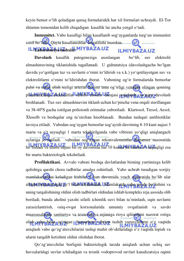  
 
keyin bemor o‘lib qoladigan quruq formalaridek har xil formalari uchraydi.  El-Tor 
shtamm tomonidan kelib chiqadigan  kasallik lar ancha yengil o‘tadi.  
Immunitet. Vabo kasalligi bilan kasallanib sog‘ayganlarda turg‘un immunitet 
xosil bo‘ladi.  Qayta kasallanishlar  kuzatilishi mumkin.  
Laboratoriya tashxisi: 
Davolash kasallik patogeneziga asoslangan  bo‘lib, suv elektrolit 
almashinuvining tiklanishida tugallanadi.  U gidratatsiya (davolashgacha bo‘lgan 
davrda yo‘qotilgan tuz va suvlarni o‘rnini to‘ldirish va x.k.) yo‘qotilayotgan suv va 
elektrolitlarni o‘rnini to‘ldirishdan iborat.  Vaboning og‘ir formalarida bemorlar 
pulsi va nafas olish tezligi arterial bosimi tana og‘irligi venadan olingan qonning 
plazmazichligi elektrolitlar tarkibi atsidoz darajasi aniqlanib, so‘ngra davolash 
boshlanadi.  Tuz-suv almashinuvini tiklash uchun ko‘pincha vena orqali sterillangan 
va 38-400S gacha isitilgan polioionli eritmalar yuboriladi.  Klartosol, Tresol, Aesol,  
Xlosolb va boshqalar eng ta’sirchan hisoblanadi.  Bundan tashqari antibiotiklar 
tavsiya etiladi.  Vabodan sog‘aygan bemorlar sog‘ayish davrining 8-10 kuni najasi 3 
marta va o‘t suyuqligi 1 marta tekshirilganda vabo vibrioni yo‘qligi aniqlangach 
uylariga jo‘natiladi.  vabodan sog‘aygan rekonvalessentlar dispanser nazoratida 
bo‘lishadi va ularni najasi bir oy davomida har 10 kunda bir marta o‘t suyuqligi esa 
bir marta bakteriologik tekshriladi.  
Profilaktikasi.  Avvalo vaboni boshqa davlatlardan bizning yurtimizga kelib 
qolishiga qarshi chora tadbirlar amalga oshiriladi.  Vabo uchrab turadigan xorijiy 
mamlakatlardan keladigan kishilar 5 kun davomida vrach nazoratida bo‘lib ular 
albatta bakteriologik yo‘l bilan tekshiriladi.  Mamlakatda vabo paydo bo‘lishini va 
uning tarqalishining oldini olish tadbirlari oldindan ishlab kompleks reja asosida olib 
boriladi, bunda aholini yaxshi sifatli ichimlik suvi bilan ta’minlash, oqin suvlarni 
zarasizlantirish, oziq-ovqat korxonalarida umumiy ovqatlanish va savdo 
muassasalarida sanitariya va texnologiya rejimiga rioya qilinishini nazorat ostiga 
olish vabo bilan og‘rigan  bemorlarni vibrion tashib yuruvchilarni o‘z vaqtida 
aniqlash vabo qo‘zg‘atuvchilarini tashqi muhit ob’ektlaridagi o‘z vaqtida topish va 
ularni tarqalib ketishini oldini olishdan iborat.  
Qo‘zg‘atuvchilar borligini bakteriologik tarzda aniqlash uchun ochiq suv 
havzalaridagi suvlar ichiladigan va texnik vodoprovod suvlari kanalizatsiya oqimi 
