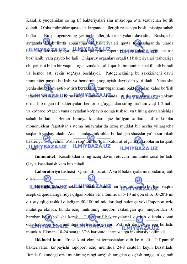  
 
Kasallik yuqqanidan so‘ng tif bakteriyalari shu mikrobga o‘ta sezuvchan bo‘lib 
qoladi.  O‘sha mikroblar qaytadan kirganida allergik reaeksiya boshlanishiga sabab 
bo‘ladi.  Bu patogenezning yettinchi allergik reaksiyalari davridir.  Boshqacha 
aytganda ichak limfa apparatiga tif bakteriyalari qayta to‘qnashganida ularda 
boshlang‘ich oddiy yallig‘lanish jarayoni giperergik tus oladi keyin nekroz 
boshlanib, yara paydo bo‘ladi.  Chiqaruv organlari orqali tif bakteriyalari tashqariga 
chiqarilishi bilan bir vaqtda organizmda kasalik qarshi immunitet shakillanib boradi  
va bemor asti sekin sog‘aya boshlaydi.  Patogenezining bu sakkizinchi davri 
immunitet paydo bo‘lishi va bemorning sog‘ayish davri deb yuritiladi.  Yana shu 
yerda shuni ham aytib o‘tish kerakki ba’zan organizmni bakteriyadan xalos bo‘lish 
jarayoni oxirigacha bormasligi mumkin.  Bunda  turli organlarda mustahkam 
o‘rnashib olgan tif bakteriyalari bemor sog‘aygandan so‘ng ma’lum vaqt 1-2 hafta 
va ko‘proq o‘tgach yana qaytadan ko‘payib qonga tushadi va tifning qaytalanishiga 
sabab bo‘ladi.  Bemor himoya kuchlari ojiz bo‘lgan xollarda tif mikroblar 
mononuklear fagotsitar sistema hujayralarida uzoq muddat bir necha yillargacha 
saqlanib yashay oladi.  Ana shunday mikroblar bo‘ladigan shaxslar ya’ni surunkali 
bakteriya tashuvchilar o‘zlari sog‘lom bo‘lgani xolda atrofga tif mikroblarini tarqatib 
yuradilar.  
Immunitet.  Kasallikdan so‘ng uzoq davom etuvchi immunitet xosil bo‘ladi.  
Qayta kasallanish kam kuzatiladi.  
Laboratoriya tashxisi.  Qorin tifi, paratif A va B bakteriyalarini qondan ajratib 
olish.   
Birinchi kun. Gemokultura olish uchun bemor harorati yuqori bo‘lgan vaqtda 
aseptika qoidalariga rioya qilgan xolda vena tomiridan 5-10 ml qon olib, 10-20% ini 
o‘t suyuqligi tashkil qiladigan 50-100 ml miqdoridagi bulonga yoki Rapoport oziq 
muhitiga ekiladi, bunda oziq muhitning miqdori ekiladigan qon miqdoridan 10 
barobar ko‘p bo‘lishi kerak.  Tif paratif bakteriyalarini o‘stirib olishda qonni 
ochklodniskiy oziq muhitiga ekilsa ham yuqori o‘stirish darajasiga ega bo‘lishi 
mumkin. Ekmani 18-24 soatga 370S haroratda termostatga inkubatsiya qilinadi.  
Ikkinchi kun:  Ertasi kuni ekmani termostatdan olib ko‘riladi.  Tif paratif 
bakteriyalari ko‘payishi rapoport oziq muhitida 24-8 soatdan keyin kuzatiladi.  
Bunda flakondagi oziq muhitning rangi sarg‘ish rangdan qizg‘ish rangga o‘zgaradi 
