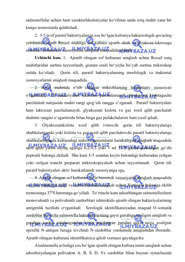  
 
salmonellalar uchun ham xarakterlikoloniyalar ko‘rilmas unda oziq muhit yana bir 
kunga termostatda qoldiriladi.  
2.  3-5 ta tif paratif bakteriyalariga xos bo‘lgan koloniya bakteriologik qovuzloq 
yordamida olinib Ressel muhitga sof kultura ajratib olish va glyukoza-laktozaga 
nisbatan fermentativ xususiyatini aniqlash maqsadida ekiladi.   
Uchinchi kun. 1.  Ajratib olingan sof kulturani aniqlash uchun Ressel oziq 
muhitlaridan surtma tayyorlanib, gramm usuli bo‘yicha bo‘yab surtma mikroskop 
ostida ko‘riladi.  Qorin tifi, paratif bakteriyalarning morfologik va tinktorial 
xususiyatlarini aniqlash maqsadida.  
2. Resel muhitida o‘sib chiqqan mikroblarning fermentativ xususiyati 
o‘rganiladi.  Tif bakteriyalari laktozani parchalamaydi, glyukozani kislotagacha 
parchalash natijasida muhit rangi qizg‘ish rangga o‘zgaradi.  Paratif bakteriyalari 
ham laktozani parchalamaydi, glyukozani kislota va gaz xosil qilib parchalab 
muhitni rangini o‘zgartirishi bilan birga gaz pufakchalarini ham xosil qiladi.  
3. Glyukozanikislota xosil qilib ivituvchi qorin tifi bakteriyalariga 
shubhalanganda yoki kislota va gaz xosil qilib parchalovchi paratif bakteriyalariga 
shubhalanilganda kulturadagi mikroorganizmlarni harakatligini aniqlash maqsadida 
ukol qilib yarim suyuq agariga 0,2-0,5 yoki 1 ml 370S gacha qizdirilgan go‘sht 
peptonli bulonga ekiladi.  Shu kuni 4-5 soatdan keyin bulondagi kulturadan ezilgan 
yoki osilgan tomchi preparati mikroskopiyalash uchun tayyorlanadi.  Qorin tifi 
paratif bakteriyalari aktiv harakatlanish xususiyatiga ega.  
4. Ajratib olingan sof kulturani to‘la bioximik xususiyatini aniqlash maqsadida 
uni Giss muhitiga indol va serovodorodni aniqlash uchun Xottinger buloniga ekilib 
termostatga 370S haroratga qo‘yiladi.  To‘rtinchi kuni adsorblangan salmonellezlarni 
monovalentli va polivalentli zardorblari ishtirokida ajratib olingan bakteriyalarining 
antigenlik tuzilishi o‘rganiladi.  Serologik identifikatsiyadan maqsad O-somatik 
zardoblar bo‘yicha salmonella bakteriyalarining qaysi guruhiga xosligini aniqlash va 
guruhga xosligi aniqlangandan keyin aniqlangan guruhni qaysi turga xosligini 
spesifik N-antigen fazaga xivchinli N-zardoblar yordamida aniqlashdan iboratdir.  
Ajratib olingan kulturani identifikatsiya qilish sxemasi quyidagicha: 
A)salmonella avlodiga xos bo‘lgan ajratib olingan kultura turini aniqlash uchun 
adsorbsiyalangan polivalent A, B, S, D, Ye zardoblar bilan buyum oynachasida 
