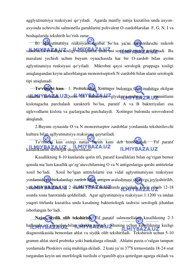  
 
agglyutinatsiya reaksiyasi qo‘yiladi.  Agarda manfiy natija kuzatilsa unda axyon-
axyonda uchrovchi salmonella guruhlarini polivalent O-zardoblaridan  F, G, N, I va 
boshqalarida tekshirib ko‘rish zarur.  
B) agllyutinatsiya reaksiyasi musbat bo‘lsa ya’ni tekshiriluvchi mikrob 
salmonella avlodiga xosligi tasdiqlansa, unda uni serologik guruhi aniqlanadi.  Bu 
masalani yechish uchun buyum oynachasida har bir O-zardob bilan ayrim 
aglyutinatsiya reaksiyasi qo‘yiladi.  Mikrobni qaysi serologik gruppaga xosligi 
aniqlangandan keyin adsorblangan monoretseptorli N-zardobli bilan ularni serologik 
tipi aniqlanadi.  
To‘rtinchi kun.  1. Probirkadagi Xottinger buloniga Giss muhitiga ekilgan 
ekmalar ko‘riladi.  Qorin tifi bakteriyasi glyukoza-maltoza va mannitlarni 
kislotagacha parchalash xarakterli bo‘lsa, paratif A va B bakteriyalari esa 
uglevodlarni kislota va gazlargacha parchalaydi.  Xotitnger bulonida serovodorod 
aniqlandi.  
2.Buyum oynasida O va N monoretseptor zardoblar yordamida tekshiriluvchi 
kultura bilan agllyutinatsiya reaksiyasi qaytariladi.  
To‘rtinchi kun oxirgi natija berish kuni deb hisoblanadi.  Tif paratif 
kasalliklarini serologik diagnostikasi: 
Kasallikning 8-10 kunlarida qorin tifi, paratif kasalliklari bilan og‘rigan bemor 
qonida ma’lum kasallik qo‘zg‘atuvchilarning O va N antigenlariga qarshi antitelolar 
xosil bo‘ladi.  Xosil bo‘lgan antitelolarni esa vidal aglyutinatsiyasi reaksiyasi 
yordamida probirkalardagi zardob bilan antigen aralashmasi shtativga joylashtirilib, 
yaxshilab silkitiladi va 2 soatda 370S li termostatda qo‘yiladi, keyin olinib 12-18 
soatda xona haroratida qoldiriladi.  Agar aglyutinatsiya reaksiyasi 1:1200 va undan 
yuqori titrlarda kuzatilsa unda kasalning bakteriologik tashxisi serologik jihatdan 
isbotlangan bo‘ladi.  
Najas, siydik olib tekshirish: Tif paratif salmonellalari kasallikning 2-3 
haftasida o‘t suyuqligi bilan ichakka tushadi.  Shuning uchun kasallikning kechgi 
diagnostikasida bemordan ahlat va siydik olib tekshiriladi.  Tekshirish uchun 5-10 
gramm ahlat steril probirka yoki bankalarga olinadi.  Ahlatni paxta o‘ralgan tampon 
yordamida Ploskirev oziq muhitiga ekiladi.  2 kuni ya’ni 370S termostatda 18-24 soat 
turgandan keyin uni morfologik tuzilishi o‘rganilib qiya qotirilgan agarga ekiladi va 
