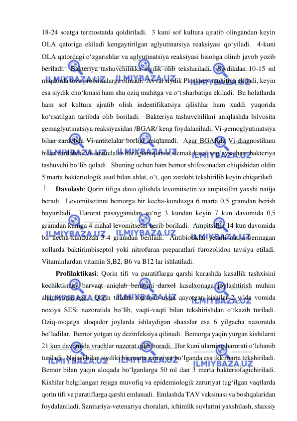  
 
18-24 soatga termostatda qoldiriladi.  3 kuni sof kultura ajratib olingandan keyin 
OLA qatoriga ekiladi kengaytirilgan aglyutinatsiya reaksiyasi qo‘yiladi.  4-kuni 
OLA qatordagi o‘zgarishlar va aglyutinatsiya reaksiyasi hisobga olinib javob yozib 
beriladi.  Bakteriya tashuvchilikka siydik olib tekshiriladi.  Siydikdan 10-15 ml 
miqdorda toza probirkalarga olinadi.  Avval siydik Ploskirev muhitiga ekiladi, keyin 
esa siydik cho‘kmasi ham shu oziq muhitga va o‘t sharbatiga ekiladi.  Bu holatlarda 
ham sof kultura ajratib olish indentifikatsiya qilishlar ham xuddi yuqorida 
ko‘rsatilgan tartibda olib boriladi.  Bakteriya tashuvchilikni aniqlashda bilvosita 
gemaglyutinatsiya reaksiyasidan /BGAR/ keng foydalaniladi, Vi-gemoglyutinatsiya 
bilan zardobda Vi-antitelalar borligi aniqlanadi.  Agar BGARda Vi-diagnostikum 
bilan zardobda Vi–antitelalar borligianiqlansa, demak kasal sog‘aysa ham bakteriya 
tashuvchi bo‘lib qoladi.  Shuning uchun ham bemor shifoxonadan chiqishidan oldin 
5 marta bakteriologik usul bilan ahlat, o‘t, qon zardobi tekshirilib keyin chiqariladi.  
Davolash: Qorin tifiga davo qilishda levomitsetin va ampitsillin yaxshi natija 
beradi.  Levomitsetinni bemorga bir kecha-kunduzga 6 marta 0,5 gramdan berish 
buyuriladi.  Harorat pasayganidan so‘ng 3 kundan keyin 7 kun davomida 0,5 
gramdan kuniga 4 mahal levomitsetin berib boriladi.  Ampitsillin 14 kun davomida 
bir kecha-kunduzda 3-4 gramdan beriladi.  Antibiotiklar yetarli natija bermagan 
xollarda baktirimbiseptol yoki nitrofuran preparatlari furozolidon tavsiya etiladi.  
Vitaminlardan vitamin S,B2, B6 va B12 lar ishlatiladi.  
Profilaktikasi: Qorin tifi va paratiflarga qarshi kurashda kasallik tashxisini 
kechiktirmay barvaqt aniqlab bemorni darxol kasalxonaga joylashtirish muhim 
ahamiyatga ega.  Qorin tifidan sog‘ayib uyga qayotgan kishilar 2 yilda vomida 
noxiya SESi nazoratida bo‘lib, vaqti-vaqti bilan tekshirishdan o‘tkazib turiladi.  
Oziq-ovqatga aloqador joylarda ishlaydigan shaxslar esa 6 yilgacha nazoratda 
bo‘ladilar.  Bemor yotgan uy dezinfeksiya qilinadi.  Bemorga yaqin yurgan kishilarni 
21 kun davomida vrachlar nazorat qilib boradi.  Har kuni ularning harorati o‘lchanib 
turiladi.  Najasi bilan siydiki bir marta zaruriyat bo‘lganda esa ikkimarta tekshiriladi.  
Bemor bilan yaqin aloqada bo‘lganlarga 50 ml dan 3 marta bakteriofagichiriladi.  
Kishilar belgilangan rejaga muvofiq va epidemiologik zaruriyat tug‘ilgan vaqtlarda 
qorin tifi va paratiflarga qarshi emlanadi.  Emlashda TAV vaksinasi va boshqalaridan 
foydalaniladi. Sanitariya-vetenariya choralari, ichimlik suvlarini yaxshilash, shaxsiy 
