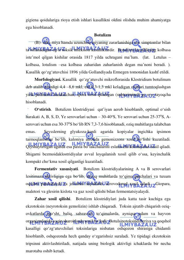  
 
gigiena qoidalariga rioya etish ishlari kasallikni oldini olishda muhim ahamiyatga 
ega hisoblanadi.  
Botulizm 
(B)- orka miya hamda uzunchoq miyaning zararlanishiga xos simptomlar bilan 
ta’riflanadigan og‘ir toksik infeksion kasalliklardir.  Botulizm kasallikning kolbasa 
iste’mol qilgan kishilar orasida 1817 yilda uchragani ma’lum.  (lat.  Letulus –
kolbasa, lotulism –esa kolbasa zaharidan zaharlanish degan ma’noni beradi. ).  
Kasallik qo‘zg‘atuvchisi 1896 yilda Gollandiyada Ermegen tomonidan kashf etildi.   
Morfologiyasi. Kasallik  qo‘zg‘atuvchi mikroflorasida Klostridium botulinum 
deb atalib uzunligi 4,4 –8,6 mkl, eni 0,3-1,3 mkl keladigan oxirlari tumtoqlashgan 
yirik polimorif harakatchan, spora xosil qiladigan (subteriminal) gr «+» tayoqcha 
hisoblanadi.  
O‘stirish.  Botulizm klostridiyasi  qat’iyan aerob hisoblanib, optimal o‘sish 
harakati A, B, S, D, Ye serovarlari uchun – 30-40oS, Ye serovari uchun 25-370S, A-
serovari uchun esa 30-370S bo‘lib RN 7,3-7,6 hisoblanadi, oziq muhitlarga talabchan 
emas.  Seysslerning glyukoza-konli agarida kopiyalar ingichka ipsimon 
tarmoqlanishlar bo‘lib, kaloniya atrofida gemonizzons xosil bo‘lishi kuzatiladi.  
Qiyshaytirilgan agarda esa paxta bo‘lakchalarini eslatuvchi koloniyalar xosil qiladi.  
Shigarni bezmoidaklostridiyalar avval loyqalanish xosil qilib o‘ssa, keyinchalik 
kompakt cho‘kma xosil qilganligi kuzatiladi.  
Fermentativ xususiyati.  Botulizm klostridiyalarining A va B serovarlari 
lesitimaza aktivligiga ega bo‘lib, suyuq muhitlarda to‘qima parchalari va tuxum 
oqsilini parchalaydi va jelotinni suyultirib, serovodorod xosil qiladi.  Giopara, 
maletori va glesirin kislota va gaz xosil qilishi bilan fermentatsiyalaydi.  
Zahar xosil qilishi.  Botulizm klostridiylari juda katta tasir kuchiga ega 
ekzotoksin (neyrotoksin gemolizin) ishlab chiqaradi.  Toksin ajratib chiqarish oziq-
ovkatlarda (go‘sht, baliq, sabzavot), to‘qimalarda, ayniqsa odam va hayvon 
organizmlarida yaqin sharoitlarda xosil bo‘ladi.  Botulsinotoksindifteriya va qoqshol 
kasalligi qo‘zg‘atuvchilari toksinlariga nisbatan oshqozon shirasiga chidamli 
hisoblanib, oshqozonda hech qanday o‘zgarishsiz suraladi. Ye tipidagi ekzotoksin 
tripsinni aktivlashtiriladi, natijada uning biologik aktivligi ichaklarda bir necha 
marotaba oshib ketadi.   
