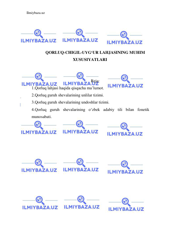 Ilmiybaza.uz 
 
 
 
 
 
QORLUQ-CHIGIL-UYG‘UR LAHJASINING MUHIM 
XUSUSIYATLARI 
 
 
Reja: 
1.Qorluq lahjasi haqida qisqacha ma’lumot. 
2.Qorluq guruh shevalarining unlilar tizimi. 
3.Qorluq guruh shevalarining undoshlar tizimi. 
4.Qorluq guruh shevalarining o‘zbek adabiy tili bilan fonetik 
munosabati. 
 
 
 
 
 
 
 
 
 
