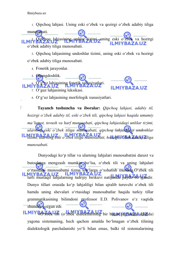 Ilmiybaza.uz 
 
1. Qipchoq lahjasi. Uning eski o‘zbek va qozirgi o‘zbek adabiy tiliga 
munosabati. 
2. Qipchoq lahjasining unlilar tizimi, uning eski o‘zbek va hozirgi 
o‘zbek adabiy tiliga munosabati. 
3. Qipchoq lahjasining undoshlar tizimi, uning eski o‘zbek va hozirgi 
o‘zbek adabiy tiliga munosabati. 
4. Fonetik jarayonlar. 
5. Ohangdoshlik. 
6. O‘g‘uz lahjasining fonetik xususiyatlari. 
7. O‘guz lahjasining leksikasi. 
8. O‘g‘uz lahjasining morfologik xususiyatlari. 
 
 Tayanch tushuncha va iboralar: Qipchoq lahjasi, adabiy til, 
hozirgi o‘zbek adabiy til, eski o‘zbek tili, qipchoq lahjasi haqida umumiy 
ma’lumot, tovush va harf munosabati, qipchoq lahjasidagi unlilar tizimi, 
ularning eski o‘zbek tiliga munosabati, qipchoq lahjasidagi undoshlar 
tizimi, ularning eski o‘zbek tiliga munosabati, hozirgi o‘zbek adabiy tiliga 
munosabati. 
Dunyodagi ko‘p tillar va ularning lahjalari munosabatini daraxt va 
butoqlarga mengzash mumkin bo‘lsa, o‘zbek tili va uning lahjalari 
o‘rtasidagi munosabatni tizma tog‘larga o‘xshatish mumkin.O‘zbek tili 
turli mustaqil lahjalarning tadrijiy birikuvi natijasida paydo bo‘lgandir. 
Dunyo tillari orasida ko‘p lahjaliligi bilan ajralib turuvchi o‘zbek tili 
hamda uning shevalari o‘rtasidagi munosabatlar haqida turkiy tillar 
grammatikasining bilimdoni professor E.D. Polivanov o‘z vaqtida 
shunday yozgan edi: 
«O‘zbek tili (o‘zbek dialektlarining bir butun yig‘indisi sifatida) 
yagona sistemaning, hech qachon amalda bo‘lmagan o‘zbek tilining 
dialektologik parchalanishi yo‘li bilan emas, balki til sistemalarining 

