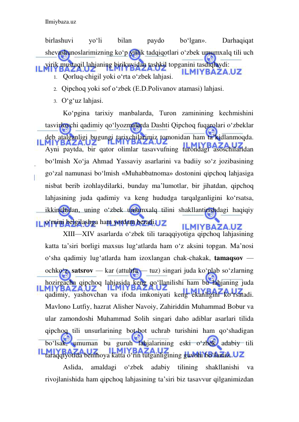 Ilmiybaza.uz 
 
birlashuvi 
yo‘li 
bilan 
paydo 
bo‘lgan». 
Darhaqiqat 
shevashunoslarimizning ko‘p yillik tadqiqotlari o‘zbek umumxalq tili uch 
yirik mustaqil lahjaning birikuvidan tashkil topganini tasdiqlaydi: 
1. Qorluq-chigil yoki o‘rta o‘zbek lahjasi. 
2. Qipchoq yoki sof o‘zbek (E.D.Polivanov atamasi) lahjasi. 
3. O‘g‘uz lahjasi. 
Ko‘pgina tarixiy manbalarda, Turon zaminining kechmishini 
tasvirlovchi qadimiy qo‘lyozmalarda Dashti Qipchoq fuqarolari o‘zbeklar 
deb atalganligi bugungi tarixchilarimiz tomonidan ham ta’kidlanmoqda. 
Ayni paytda, bir qator olimlar tasavvufning turondagi asoschilaridan 
bo‘lmish Xo‘ja Ahmad Yassaviy asarlarini va badiiy so‘z jozibasining 
go‘zal namunasi bo‘lmish «Muhabbatnoma» dostonini qipchoq lahjasiga 
nisbat berib izohlaydilarki, bunday ma’lumotlar, bir jihatdan, qipchoq 
lahjasining juda qadimiy va keng hududga tarqalganligini ko‘rsatsa, 
ikkinchidan, uning o‘zbek umumxalq tilini shakllantirishdagi haqiqiy 
o‘rnini belgilashga ham yordam beradi. 
XIII—XIV asarlarda o‘zbek tili taraqqiyotiga qipchoq lahjasining 
katta ta’siri borligi maxsus lug‘atlarda ham o‘z aksini topgan. Ma’nosi 
o‘sha qadimiy lug‘atlarda ham izoxlangan chak-chakak, tamaqsov — 
ochko‘z, satsrov — kar (attuhfa — tuz) singari juda ko‘plab so‘zlarning 
hozirgacha qipchoq lahjasida keng qo‘llanilishi ham bu lahjaning juda 
qadimiy, yashovchan va ifoda imkoniyati keng ekanligini ko‘rsatadi. 
Mavlono Lutfiy, hazrat Alisher Navoiy, Zahiriddin Muhammad Bobur va 
ular zamondoshi Muhammad Solih singari daho adiblar asarlari tilida 
qipchoq tili unsurlarining bot-bot uchrab turishini ham qo‘shadigan 
bo‘lsak, umuman bu guruh lahjalarining eski o‘zbek adabiy tili 
taraqqiyotida benihoya katta o‘rin tutganligining guvohi bo‘lamiz. 
Aslida, 
amaldagi 
o‘zbek 
adabiy 
tilining 
shakllanishi 
va 
rivojlanishida ham qipchoq lahjasining ta’siri biz tasavvur qilganimizdan 
