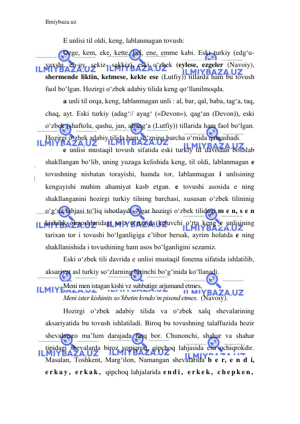 Ilmiybaza.uz 
 
E unlisi til oldi, keng, lablanmagan tovush: 
Ozge, kem, eke, kette, kel, ene, emme kabi. Eski turkiy (edg‘u- 
yaxshi, eb-uy, sekiz- sakkiz), eski o‘zbek (eylese, ezgeler (Navoiy), 
shermende liktin, ketmese, kekte ese (Lutfiy)) tillarda ham bu tovush 
faol bo‘lgan. Hozirgi o‘zbek adabiy tilida keng qo‘llanilmoqda. 
a unli til orqa, keng, lablanmagan unli : al, bar, qal, baba, tag‘a, taq, 
chaq, ayt. Eski turkiy (adag‘// ayag‘ («Devon»), qag‘an (Devon)), eski 
o‘zbek (shaftolu, qashu, jan, almag‘a (Lutfiy)) tillarida ham faol bo‘lgan. 
Hozirgi o‘zbek adabiy tilida ham so‘zning barcha o‘rnida qatnashadi. 
e unlisi mustaqil tovush sifatida eski turkiy til davridan boshlab 
shakllangan bo‘lib, uning yuzaga kelishida keng, til oldi, lablanmagan e 
tovushning nisbatan torayishi, hamda tor, lablanmagan i unlisining 
kengayishi muhim ahamiyat kasb etgan. e tovushi asosida e ning 
shakllanganini hozirgi turkiy tilning barchasi, xususan o‘zbek tilininig 
o‘g‘uz lahjasi to‘liq isbotlaydi. Agar hozirgi o‘zbek tilidagi m e n, s e n 
kishilik olmoshlaridagi so‘z o‘rtasida keluvchi o‘rta keng e unlisining 
tarixan tor i tovushi bo‘lganligiga e’tibor bersak, ayrim holatda e ning 
shakllanishida i tovushining ham asos bo‘lganligini sezamiz. 
Eski o‘zbek tili davrida e unlisi mustaqil fonema sifatida ishlatilib, 
aksariyat asl turkiy so‘zlarning birinchi bo‘g‘inida ko‘llanadi. 
Meni men istagan kishi vz suhbatige arjumand etmes, 
       
Meni ister kishinits so‘hbetin kvndo‘m pisend etmes.  (Navoiy). 
Hozirgi o‘zbek adabiy tilida va o‘zbek xalq shevalarining 
aksariyatida bu tovush ishlatiladi. Biroq bu tovushning talaffuzida hozir 
shevalararo ma’lum darajada farq bor. Chunonchi, shahar va shahar 
tipidagi shevalarda biroz yopiqroq, qipchoq lahjasida esa ochiqrokdir. 
Masalan, Toshkent, Marg‘ilon, Namangan shevalarida b e r, e n d i, 
e r k a y ,  e r k a k ,  qipchoq lahjalarida e n d i ,  e r k e k ,  c h e p k e n ,  
