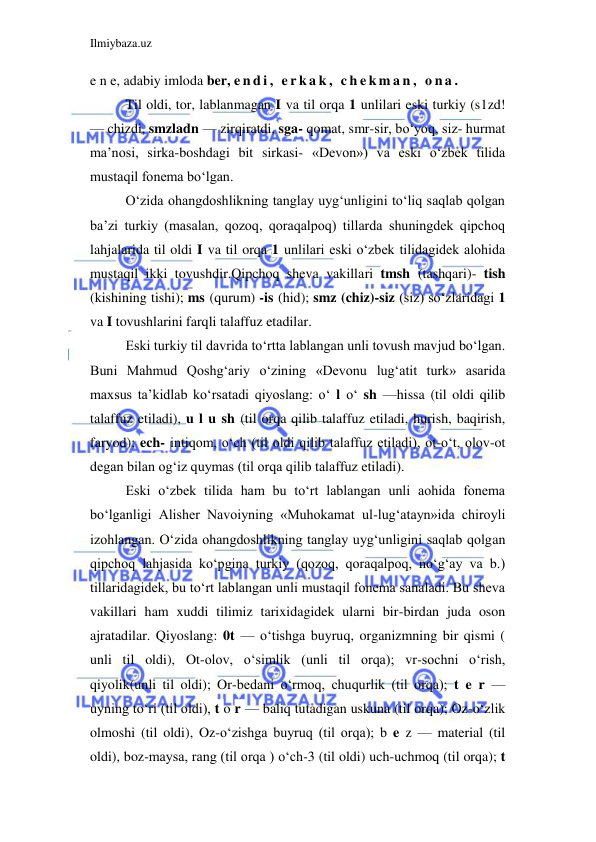 Ilmiybaza.uz 
 
e n e, adabiy imloda ber, e n d i ,  e r k a k ,  c h e k m a n ,  o n a .  
    Til oldi, tor, lablanmagan I va til orqa 1 unlilari eski turkiy (s1zd! 
— chizdi, smzladn — zirqiratdi, sga- qomat, smr-sir, bo‘yoq, siz- hurmat 
ma’nosi, sirka-boshdagi bit sirkasi- «Devon») va eski o‘zbek tilida 
mustaqil fonema bo‘lgan. 
     O‘zida ohangdoshlikning tanglay uyg‘unligini to‘liq saqlab qolgan 
ba’zi turkiy (masalan, qozoq, qoraqalpoq) tillarda shuningdek qipchoq 
lahjalarida til oldi I va til orqa 1 unlilari eski o‘zbek tilidagidek alohida 
mustaqil ikki tovushdir.Qipchoq sheva vakillari tmsh (tashqari)- tish 
(kishining tishi); ms (qurum) -is (hid); smz (chiz)-siz (siz) so‘zlaridagi 1 
va I tovushlarini farqli talaffuz etadilar. 
Eski turkiy til davrida to‘rtta lablangan unli tovush mavjud bo‘lgan. 
Buni Mahmud Qoshg‘ariy o‘zining «Devonu lug‘atit turk» asarida 
maxsus ta’kidlab ko‘rsatadi qiyoslang: o‘ l o‘ sh —hissa (til oldi qilib 
talaffuz etiladi), u l u sh (til orqa qilib talaffuz etiladi, hurish, baqirish, 
faryod); ech- intiqom, o‘ch (til oldi qilib talaffuz etiladi), ot-o‘t, olov-ot 
degan bilan og‘iz quymas (til orqa qilib talaffuz etiladi). 
Eski o‘zbek tilida ham bu to‘rt lablangan unli aohida fonema 
bo‘lganligi Alisher Navoiyning «Muhokamat ul-lug‘atayn»ida chiroyli 
izohlangan. O‘zida ohangdoshlikning tanglay uyg‘unligini saqlab qolgan 
qipchoq lahjasida ko‘pgina turkiy (qozoq, qoraqalpoq, no‘g‘ay va b.) 
tillaridagidek, bu to‘rt lablangan unli mustaqil fonema sanaladi. Bu sheva 
vakillari ham xuddi tilimiz tarixidagidek ularni bir-birdan juda oson 
ajratadilar. Qiyoslang: 0t — o‘tishga buyruq, organizmning bir qismi ( 
unli til oldi), Ot-olov, o‘simlik (unli til orqa); vr-sochni o‘rish, 
qiyolik(unli til oldi); Or-bedani o‘rmoq, chuqurlik (til orqa); t e r — 
uyning to‘ri (til oldi), t o r — baliq tutadigan uskuna (til orqa); Oz-o‘zlik 
olmoshi (til oldi), Oz-o‘zishga buyruq (til orqa); b e z — material (til 
oldi), boz-maysa, rang (til orqa ) o‘ch-3 (til oldi) uch-uchmoq (til orqa); t 
