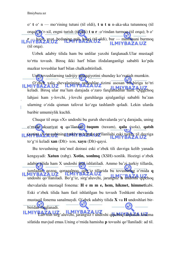 Ilmiybaza.uz 
 
o‘ t o‘ n — mo‘rining tutuni (til oldi), t u t u n-aka-uka tutunmoq (til 
orqa); to‘r-xil, engni turish (tiloldi) t u r -o‘rindan turmoq (til orqa); b o‘ 
r — hayo, uyat, bedaning guli, bargi (til oldi), bur — mashinani burmoq 
(til orqa). 
Uzbek adabiy tilida ham bu unlilar yaxshi farqlanadi.Ular mustaqil 
to‘rtta tovush. Biroq ikki harf bilan ifodalanganligi sababli ko‘pda 
mazkur tovushlar harf bilan chalkashtiriladi. 
Unli tovushlarning tadrijiy taraqqiyotini shunday ko‘rsatish mumkin. 
O‘zbek xalq shevalarining undoshlar tizimi asosan bir-biriga to‘tri 
keladi. Biroq ular ma’lum darajada o‘zaro farqlanadilar ham. Qiggchoq 
lahjasi ham y-lovchi, j-lovchi guruhlarga ajralganligi sababli ba’zan 
ularning o‘zida qisman tafovut ko‘zga tashlanib qoladi. Lekin ularda 
baribir umumiylik kuchli. 
Chuqur til orqa «X» undoshi bu guruh shevalarda yo‘q darajada, uning 
o‘rnida aksariyat q qo‘llanadi: tuqum (tuxum), qala (xola), qatsh 
(xotin). X tovushining turkiy so‘zlarda qo‘llanlishi eski turkiy til davriga 
to‘g‘ri keladi xan (Dlt)- xon, xayu (Dlt)-qaysi. 
Bu tovushning iste’mol doirasi eski o‘zbek tili davriga kelib yanada 
kengayadi: Xatun (rabg). Xotin, xonlmq (XSH)-xonlik. Hozirgi o‘zbek 
adabiy tilida ham X undoshi faol ishlatiladi. Ammo ba’zi turkiy tillarda, 
jumladan, qozoq, qoraqalpoq, qirg‘iz tillarida bu tovushning o‘rnida q 
undoshi qo‘llaniladi. Bo‘g‘iz, sirg‘aluvchi, jarangsiz h undoshi qipchoq 
shevalarida mustaqil fonema: H e m m e, hem, hikmet, himmetkabi. 
Eski o‘zbek tilida ham faol ishlatilgan bu tovush Toshkent shevasida 
mustaqil fonema sanalmaydi. O‘zbek adabiy tilida X va H undoshlari bir-
biridan farqlanadi. 
Lab-tish sirg‘aluvchi, jarangsiz f undoshi qipchoq lahjasida fonema 
sifatida mavjud emas.Uning o‘rnida hamisha p tovushi qo‘llaniladi: ad til. 
