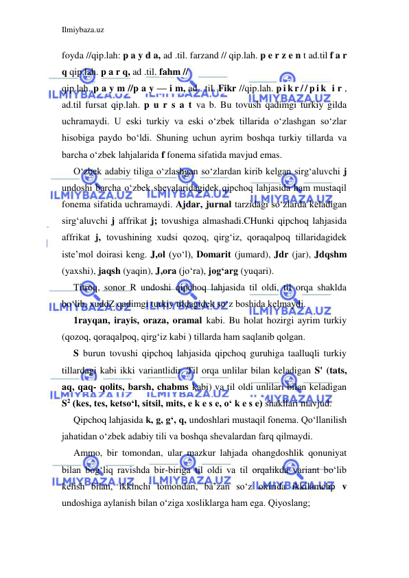 Ilmiybaza.uz 
 
foyda //qip.lah: p a y d a, ad .til. farzand // qip.lah. p e r z e n t ad.til f a r 
q qip.lah. p a r q, ad .til. fahm // 
qip.lah. p a y m //p a y — i m, ad . til. Fikr //qip.lah. p i k r / / p i k  i r , 
ad.til fursat qip.lah. p u r s a t va b. Bu tovush qadimgi turkiy gilda 
uchramaydi. U eski turkiy va eski o‘zbek tillarida o‘zlashgan so‘zlar 
hisobiga paydo bo‘ldi. Shuning uchun ayrim boshqa turkiy tillarda va 
barcha o‘zbek lahjalarida f fonema sifatida mavjud emas. 
O‘zbek adabiy tiliga o‘zlashgan so‘zlardan kirib kelgan sirg‘aluvchi j 
undoshi barcha o‘zbek shevalaridagidek qipchoq lahjasida ham mustaqil 
fonema sifatida uchramaydi. Ajdar, jurnal tarzidagi so‘zlarda keladigan 
sirg‘aluvchi j affrikat j; tovushiga almashadi.CHunki qipchoq lahjasida 
affrikat j, tovushining xudsi qozoq, qirg‘iz, qoraqalpoq tillaridagidek 
iste’mol doirasi keng. J,ol (yo‘l), Domarit (jumard), Jdr (jar), Jdqshm 
(yaxshi), jaqsh (yaqin), J,ora (jo‘ra), jog‘arg (yuqari). 
Titroq, sonor R undoshi qipchoq lahjasida til oldi, til orqa shaklda 
bo‘lib, xuddZ qadimgi turkiy tildagidek so‘z boshida kelmaydi. 
1rayqan, irayis, oraza, oramal kabi. Bu holat hozirgi ayrim turkiy 
(qozoq, qoraqalpoq, qirg‘iz kabi ) tillarda ham saqlanib qolgan. 
S burun tovushi qipchoq lahjasida qipchoq guruhiga taalluqli turkiy 
tillardagi kabi ikki variantlidir. Til orqa unlilar bilan keladigan S' (tats, 
aq, qaq- qolits, barsh, chabms kabi) va til oldi unlilari bilan keladigan 
S2 (kes, tes, ketso‘l, sitsil, mits, e k e s e, o‘ k e s e) shakllari mavjud. 
Qipchoq lahjasida k, g, g‘, q, undoshlari mustaqil fonema. Qo‘llanilish 
jahatidan o‘zbek adabiy tili va boshqa shevalardan farq qilmaydi. 
Ammo, bir tomondan, ular mazkur lahjada ohangdoshlik qonuniyat 
bilan bog‘liq ravishda bir-biriga til oldi va til orqalikda variant bo‘lib 
kelish bilan, ikkinchi tomondan, ba’zan so‘z oxirida ikkilamchp v 
undoshiga aylanish bilan o‘ziga xosliklarga ham ega. Qiyoslang; 
