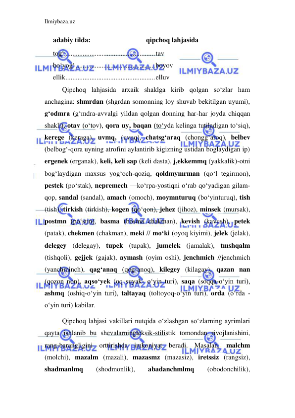 Ilmiybaza.uz 
 
adabiy tilda: 
qipchoq lahjasida 
tog‘ .................................................... tav 
bo‘yog‘ .............................................. boyov 
ellik .................................................... elluv 
Qipchoq lahjasida arxaik shaklga kirib qolgan so‘zlar ham 
anchagina: shmrdan (shgrdan somonning loy shuvab bekitilgan uyumi), 
g‘odmra (g‘mdra-avvalgi yildan qolgan donning har-har joyda chiqqan 
shakli), otav (o‘tov), qora uy, baqan (to‘yda kelinga tutiladigan to‘siq), 
kerege (keraga), uvmq, (uvuq), chatsg‘araq (chongg‘aroq), belbev 
(belbog‘-qora uyning atrofini aylantirib kigizning ustidan boglaydigan ip) 
ergenek (erganak), keli, keli sap (keli dasta), j,ekkemmq (yakkalik)-otni 
bog‘laydigan maxsus yog‘och-qoziq, qoldmymrman (qo‘l tegirmon), 
pestek (po‘stak), nepremech —ko‘rpa-yostiqni o‘rab qo‘yadigan gilam- 
qop, sandal (sandal), amach (omoch), moymnturuq (bo‘yinturuq), tish 
(tish), tirkish (tirkish), kogen (qo‘qon), jehez (jihoz), minsek (mursak), 
postmn (po‘stin), basma (bosma chakman), kevish (kavush), petek 
(patak), chekmen (chakman), meki // mo‘ki (oyoq kiyimi), jelek (jelak), 
delegey (delegay), tupek (tupak), jumelek (jamalak), tmshqalm 
(tishqoli), gejjek (gajak), aymash (oyim oshi), jenchmich //jenchmich 
(yanchminch), qag‘anaq (qog‘anoq), kilegey (kilagay), qazan nan 
(qozon non), aqso‘yek (oq suyak- o‘yin turi), saqa (soqqa-o‘yin turi), 
ashmq (oshiq-o‘yin turi), taltayaq (toltoyoq-o‘yin turi), orda (o‘rda -
o‘yin turi) kabilar. 
Qipchoq lahjasi vakillari nutqida o‘zlashgan so‘zlarning ayrimlari 
qayta ishlanib bu shevalarningleksik-stilistik tomondan rivojlanishini, 
rang-barangligini orttirishda imkoniyat beradi. Masalan, malchm 
(molchi), mazalm (mazali), mazasmz (mazasiz), iretssiz (rangsiz), 
shadmanlmq 
(shodmonlik), 
abadanchmlmq 
(obodonchilik), 
