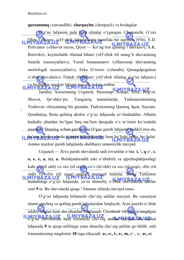 Ilmiybaza.uz 
 
qursannmq (xursandlik), charpaylm (chorpayli) va boshqalar. 
O‘g‘uz lahjasini juda ko‘p olimlar o‘rgangan. Chunonchi, G‘ozi 
Olim Yunusov, («O‘zbek lahjalarining tasnifida bir tajriba» 1936), E.D. 
Polivanov («Shovot rayon, Qiyot — Ko‘ng‘irot qishlog‘i shevasi»), A.K. 
Borovkov, keyinchalik Ahmad Ishaev («O‘zbek tili mang‘it shevasining 
fonetik xususiyatlari»), Yusuf Jumanazarov («Hazorasp shevasining 
morfologik xususiyatlari»), Erka O‘rozov («Janubiy Qoraqalpogiston 
o‘zbek shevalari»), Fattoh Abdullaev («O‘zbek tilining o‘g‘uz lahjasi») 
va boshqalar mazkur lahjani maxsus tadqiq etdilar. 
Janubiy Xorazmning Urganch, Hazorasp, Xonqa, Xiva, Bog‘ot, 
Shovot, 
Qo‘shko‘pir, 
Yangiariq 
tumanlarida, 
Turkmanistonning 
Toshovuz viloyatining bir qismida, Turkistonning Qarnoq, Iqon, Sayram, 
Qorabuloq, Ibota qishloq aholisi o‘g‘uz lahjasida so‘zlashadilar. Albatta 
hududiy jihatdan bo‘lgan farq ma’lum darajada o‘z ta’sirini ko‘rsatishi 
mumkin. Shuning uchun garchi ular O‘guz guruh lahjasini tashkil etsa-da, 
ba’zan bu shevalarda qisman tafovutlarning ham bo‘lishi tabiiy bir holat. 
Ammo mazkur guruh lahjalarda shubhasiz umumiylik mavjud. 
Urganch — Xiva guruh shevalarda unli tovushlar o‘nta: i, ‘, q o‘, u, 
o, e, e, a, (e), a. Bulahjadaxuddi eski o‘zbektili va qipchoqlahjasidagi 
kabi «i»(til oldi) va «n» (til orqa), «o‘» (til oldi) va «u» (til orqa), «0» (til 
oldi) va «O» (til orqa) unlilari mustaqil fonema. Biroq Turkiston 
hududidagi o‘g‘uz lahjasida, ya’ni shimoliy o‘zbek shevalarida unlilar 
soni 9 ta. Bu shevalarda qisqa ‘ fonema sifatida mavjud emas. 
O‘g‘uz lahjasida birlamchi cho‘ziq unlilar mavjud. Bu xususiyat 
ularni qipchoq va qorluq guruh lahjalaridan farqlaydi. Ayni paytda o‘zbek 
adabiy tilidan ham shu jihatdan farqlanadi. Chimkent viloyatiga tarqalgan 
o‘g‘uz shevalarida ham birlamchi cho‘ziq unlilar mavjud. Bu hudud 
lahjasida 9 ta qisqa unlilarga yana shuncha cho‘ziq unlilar qo‘shilib, unli 
fonemalarning miqdorini 18 taga etkazadi: a:, e:, i:, e:, m, o‘:, u:, u:, o: 
