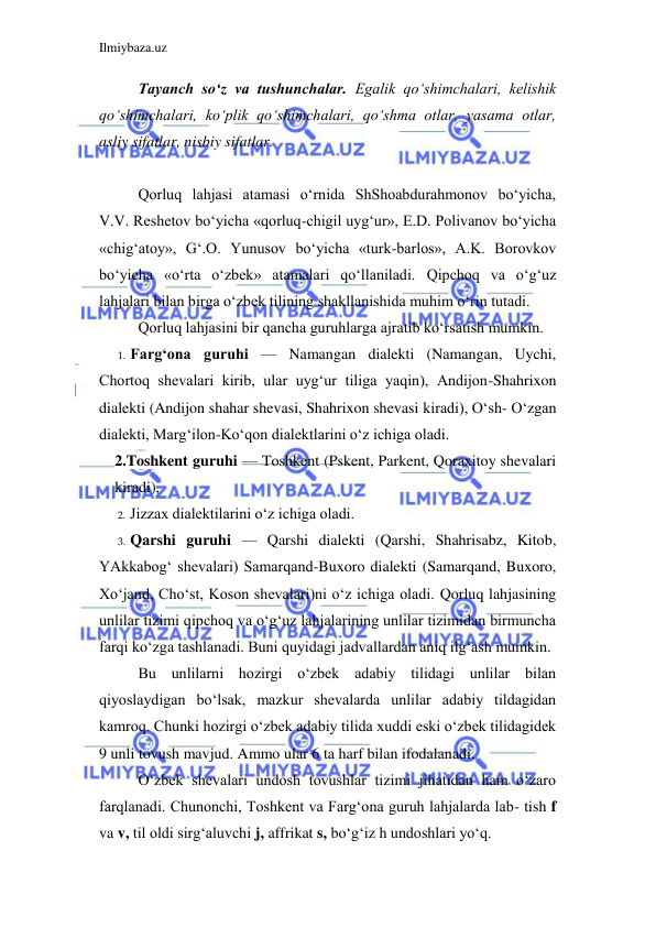 Ilmiybaza.uz 
 
Tayanch so‘z va tushunchalar. Egalik qo‘shimchalari, kelishik 
qo‘shimchalari, ko‘plik qo‘shimchalari, qo‘shma otlar, yasama otlar, 
asliy sifatlar, nisbiy sifatlar.  
 
Qorluq lahjasi atamasi o‘rnida ShShoabdurahmonov bo‘yicha, 
V.V. Reshetov bo‘yicha «qorluq-chigil uyg‘ur», E.D. Polivanov bo‘yicha 
«chig‘atoy», G‘.O. Yunusov bo‘yicha «turk-barlos», A.K. Borovkov 
bo‘yicha «o‘rta o‘zbek» atamalari qo‘llaniladi. Qipchoq va o‘g‘uz 
lahjalari bilan birga o‘zbek tilining shakllanishida muhim o‘rin tutadi. 
Qorluq lahjasini bir qancha guruhlarga ajratib ko‘rsatish mumkin. 
1. Farg‘ona guruhi — Namangan dialekti (Namangan, Uychi, 
Chortoq shevalari kirib, ular uyg‘ur tiliga yaqin), Andijon-Shahrixon 
dialekti (Andijon shahar shevasi, Shahrixon shevasi kiradi), O‘sh- O‘zgan 
dialekti, Marg‘ilon-Ko‘qon dialektlarini o‘z ichiga oladi. 
2.Toshkent guruhi — Toshkent (Pskent, Parkent, Qoraxitoy shevalari 
kiradi), 
2. Jizzax dialektilarini o‘z ichiga oladi. 
3. Qarshi guruhi — Qarshi dialekti (Qarshi, Shahrisabz, Kitob, 
YAkkabog‘ shevalari) Samarqand-Buxoro dialekti (Samarqand, Buxoro, 
Xo‘jand, Cho‘st, Koson shevalari)ni o‘z ichiga oladi. Qorluq lahjasining 
unlilar tizimi qipchoq va o‘g‘uz lahjalarining unlilar tizimidan birmuncha 
farqi ko‘zga tashlanadi. Buni quyidagi jadvallardan aniq ilg‘ash mumkin. 
Bu unlilarni hozirgi o‘zbek adabiy tilidagi unlilar bilan 
qiyoslaydigan bo‘lsak, mazkur shevalarda unlilar adabiy tildagidan 
kamroq. Chunki hozirgi o‘zbek adabiy tilida xuddi eski o‘zbek tilidagidek 
9 unli tovush mavjud. Ammo ular 6 ta harf bilan ifodalanadi. 
O‘zbek shevalari undosh tovushlar tizimi jihatidan ham o‘zaro 
farqlanadi. Chunonchi, Toshkent va Farg‘ona guruh lahjalarda lab- tish f 
va v, til oldi sirg‘aluvchi j, affrikat s, bo‘g‘iz h undoshlari yo‘q. 
