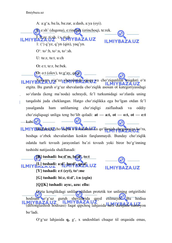 Ilmiybaza.uz 
 
A: a:g‘a, ba:la, ba:zar, a:dash, a:ya (oyi). 
E: e:sh’ (dugona), e:rinchek (erinchoq), te:rek. 
I: ti:ze, ti:sh, i:s, ti:rk 
1: (‘) q’yz, q’yn (qin), yaq’yn. 
O‘: to‘:b, to‘:n, to‘:sh. 
U: tu:z, tu:t, u:ch 
0: e:t, te:r, be:bek. 
O: o:t (olov), to:g‘ay, qo:y 
Xorazm o‘g‘uz shevalarida qisqa va cho‘ziqunlilar miqdori o‘n 
etgita. Bu guruh o‘g‘uz shevalarda cho‘ziqlik asosan ot kategoriyasidagi 
so‘zlarda (keng ma’noda) uchraydi, fe’l turkumidagi so‘zlarda uning 
tarqalishi juda cheklangan. Hatgo cho‘ziqlikka ega bo‘lgan otdan fe’l 
yasalganda 
ham 
unlilarning 
cho‘ziqligi 
zaiflashadi 
va 
oddiy 
cho‘ziqliqsagi unliga teng bo‘lib qoladi: at — a:t, ot — o:t, ot — e:t 
kabi. 
Ikkilamchi cho‘ziqlik o‘z xarakteri va qo‘llanish chegarasiga ko‘ra, 
boshqa o‘zbek shevalaridan keskin farqlanmaydi. Bunday cho‘ziqlik 
odatda turli tovush jarayonlari ba’zi tovush yoki biror bo‘g‘inning 
tushishi natijasida shakllanadi: 
[R] tushadi: ba:d’m, be:d’, to:t 
[L] tushadi: a:d’, bo:d’, qa:d’ 
[Y] tushadi: e:t (eyt), to‘:me 
[G] tushadi: bi:z, ti:d’, i:n (egin) 
[Q][K] tushadi: ayu:, azu: ellu: 
O‘rta kenglikdagi unlilar oldidan protetik tor unlining ortgirilishi 
hodisasi o‘g‘uz guruh shevalarida qayd etilmaydi. Bu hodisa 
(diftonglashish hodisasi) faqat qipchoq lahjasida turli darajada namoyon 
bo‘ladi. 
O‘g‘uz lahjasida q, g‘, x undoshlari chuqur til orqasida emas, 
