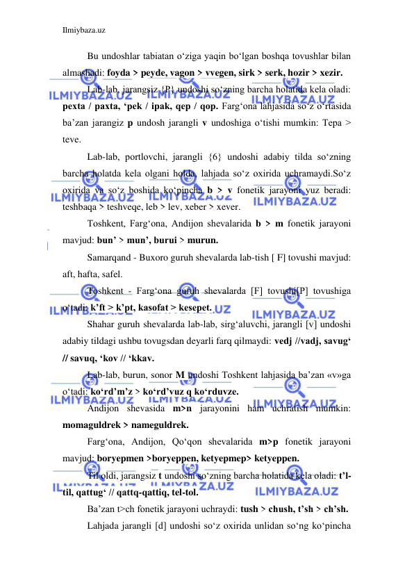 Ilmiybaza.uz 
 
Bu undoshlar tabiatan o‘ziga yaqin bo‘lgan boshqa tovushlar bilan 
almashadi: foyda > peyde, vagon > vvegen, sirk > serk, hozir > xezir. 
Lab-lab, jarangsiz {P} undoshi so‘zning barcha holatida kela oladi: 
pexta / paxta, ‘pek / ipak, qep / qop. Farg‘ona lahjasida so‘z o‘rtasida 
ba’zan jarangiz p undosh jarangli v undoshiga o‘tishi mumkin: Tepa > 
teve. 
Lab-lab, portlovchi, jarangli {6} undoshi adabiy tilda so‘zning 
barcha holatda kela olgani holda, lahjada so‘z oxirida uchramaydi.So‘z 
oxirida va so‘z boshida ko‘pincha b > v fonetik jarayoni yuz beradi: 
teshbaqa > teshveqe, leb > lev, xeber > xever. 
Toshkent, Farg‘ona, Andijon shevalarida b > m fonetik jarayoni 
mavjud: bun’ > mun’, burui > murun. 
Samarqand - Buxoro guruh shevalarda lab-tish [ F] tovushi mavjud: 
aft, hafta, safel. 
Toshkent - Farg‘ona guruh shevalarda [F] tovushi[P] tovushiga 
o‘tadi: k’ft > k’pt, kasofat > kesepet. 
Shahar guruh shevalarda lab-lab, sirg‘aluvchi, jarangli [v] undoshi 
adabiy tildagi ushbu tovugsdan deyarli farq qilmaydi: vedj //vadj, savug‘ 
// savuq, ‘kov // ‘kkav. 
Lab-lab, burun, sonor M undoshi Toshkent lahjasida ba’zan «v»ga 
o‘tadi: ko‘rd’m’z > ko‘rd’vuz q ko‘rduvze. 
Andijon shevasida m>n jarayonini ham uchratish mumkin: 
momaguldrek > nameguldrek. 
Farg‘ona, Andijon, Qo‘qon shevalarida m>p fonetik jarayoni 
mavjud: boryepmen >boryeppen, ketyepmep> ketyeppen. 
Til oldi, jarangsiz t undoshi so‘zning barcha holatida kela oladi: t’l-
til, qattug‘ // qattq-qattiq, tel-tol. 
Ba’zan t>ch fonetik jarayoni uchraydi: tush > chush, t’sh > ch’sh. 
Lahjada jarangli [d] undoshi so‘z oxirida unlidan so‘ng ko‘pincha 
