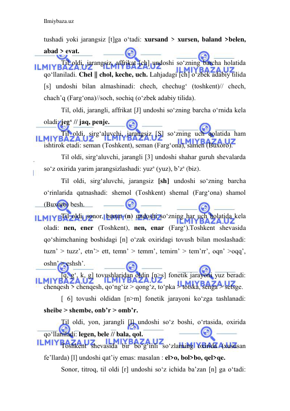 Ilmiybaza.uz 
 
tushadi yoki jarangsiz [t]ga o‘tadi: xursand > xursen, baland >belen, 
abad > evat. 
Til oldi, jarangsiz, affrikat [ch] undoshi so‘zning barcha holatida 
qo‘llaniladi. Chel || chol, keche, uch. Lahjadagi [ch] o‘zbek adabiy tilida 
[s] undoshi bilan almashinadi: chech, chechug‘ (toshkent)// chech, 
chach’q (Farg‘ona)//soch, sochiq (o‘zbek adabiy tilida). 
Til, oldi, jarangli, affrikat [J] undoshi so‘zning barcha o‘rnida kela 
oladi: jeg‘ // jaq, penje. 
Til oldi, sirg‘aluvchi, jarangsiz [S] so‘zning uch qolatida ham 
ishtirok etadi: seman (Toshkent), seman (Farg‘ona), samen (Buxoro). 
Til oldi, sirg‘aluvchi, jarangli [3] undoshi shahar guruh shevalarda 
so‘z oxirida yarim jarangsizlashadi: yuzs (yuz), b’zs (biz). 
Til oldi, sirg‘aluvchi, jarangsiz [sh] undoshi so‘zning barcha 
o‘rinlarida qatnashadi: shemol (Toshkent) shemal (Farg‘ona) shamol 
(Buxoro) besh. 
Til oldi, sonor, burun (n) undoshi so‘zning har uch holatida kela 
oladi: nen, ener (Toshkent), nen, enar (Farg‘).Toshkent shevasida 
qo‘shimchaning boshidagi [n] o‘zak oxiridagi tovush bilan moslashadi: 
tuzn’ > tuzz’, etn’> ett, temn’ > temm’, temirn’ > tem’rr’, oqn’ >oqq’, 
oshn’ > eshsh’. 
[q, g‘, k, g] tovushlaridan oldin [n>s] fonetik jarayoni yuz beradi: 
chenqesh > chenqesh, qo‘ng‘iz > qong‘z, to‘pka > totska, senga > setsge. 
[ 6] tovushi oldidan [n>m] fonetik jarayoni ko‘zga tashlanadi: 
sheibe > shembe, onb’r > omb’r. 
Til oldi, yon, jarangli [l] undoshi so‘z boshi, o‘rtasida, oxirida 
qo‘llaniladi: legen, bele // bala, qol. 
Toshkent shevasida bir bo‘g‘inli so‘zlarning oxirida (xususan 
fe’llarda) [l] undoshi qat’iy emas: masalan : el>o, bol>bo, qel>qe. 
Sonor, titroq, til oldi [r] undoshi so‘z ichida ba’zan [n] ga o‘tadi: 
