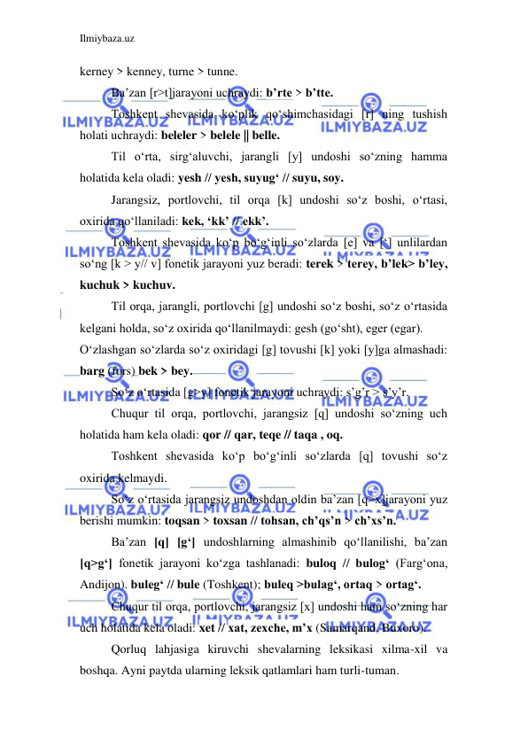 Ilmiybaza.uz 
 
kerney > kenney, turne > tunne. 
Ba’zan [r>t]jarayoni uchraydi: b’rte > b’tte. 
Toshkent shevasida ko‘plik qo‘shimchasidagi [r] ning tushish 
holati uchraydi: beleler > belele || belle. 
Til o‘rta, sirg‘aluvchi, jarangli [y] undoshi so‘zning hamma 
holatida kela oladi: yesh // yesh, suyug‘ // suyu, soy. 
Jarangsiz, portlovchi, til orqa [k] undoshi so‘z boshi, o‘rtasi, 
oxirida qo‘llaniladi: kek, ‘kk’ // ekk’. 
Toshkent shevasida ko‘p bo‘g‘inli so‘zlarda [e] va [‘] unlilardan 
so‘ng [k > y// v] fonetik jarayoni yuz beradi: terek > terey, b’lek> b’ley, 
kuchuk > kuchuv. 
Til orqa, jarangli, portlovchi [g] undoshi so‘z boshi, so‘z o‘rtasida 
kelgani holda, so‘z oxirida qo‘llanilmaydi: gesh (go‘sht), eger (egar). 
O‘zlashgan so‘zlarda so‘z oxiridagi [g] tovushi [k] yoki [y]ga almashadi: 
barg (fors) bek > bey. 
So‘z o‘rtasida [g>y] fonetik jarayoni uchraydi: s’g’r > s’y’r. 
Chuqur til orqa, portlovchi, jarangsiz [q] undoshi so‘zning uch 
holatida ham kela oladi: qor // qar, teqe // taqa , oq. 
Toshkent shevasida ko‘p bo‘g‘inli so‘zlarda [q] tovushi so‘z 
oxirida kelmaydi. 
So‘z o‘rtasida jarangsiz undoshdan oldin ba’zan [q>x]jarayoni yuz 
berishi mumkin: toqsan > toxsan // tohsan, ch’qs’n > ch’xs’n. 
Ba’zan [q] [g‘] undoshlarning almashinib qo‘llanilishi, ba’zan 
[q>g‘] fonetik jarayoni ko‘zga tashlanadi: buloq // bulog‘ (Farg‘ona, 
Andijon). buleg‘ // bule (Toshkent); buleq >bulag‘, ortaq > ortag‘. 
Chuqur til orqa, portlovchi, jarangsiz [x] undoshi ham so‘zning har 
uch holatida kela oladi: xet // xat, zexche, m’x (Samarqand, Buxoro). 
Qorluq lahjasiga kiruvchi shevalarning leksikasi xilma-xil va 
boshqa. Ayni paytda ularning leksik qatlamlari ham turli-tuman. 
