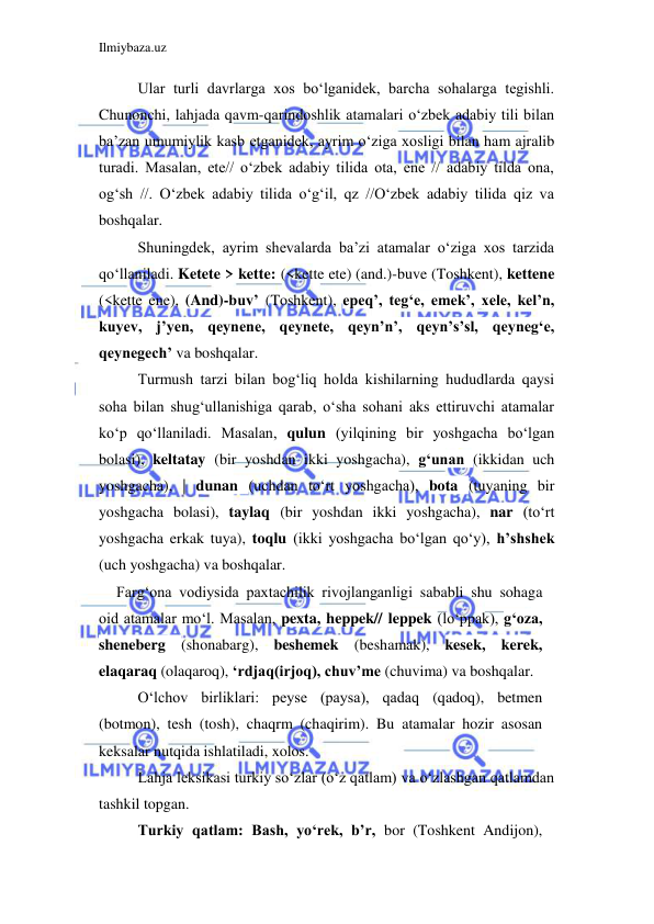 Ilmiybaza.uz 
 
Ular turli davrlarga xos bo‘lganidek, barcha sohalarga tegishli. 
Chunonchi, lahjada qavm-qarindoshlik atamalari o‘zbek adabiy tili bilan 
ba’zan umumiylik kasb etganidek, ayrim o‘ziga xosligi bilan ham ajralib 
turadi. Masalan, ete// o‘zbek adabiy tilida ota, ene // adabiy tilda ona, 
og‘sh //. O‘zbek adabiy tilida o‘g‘il, qz //O‘zbek adabiy tilida qiz va 
boshqalar. 
Shuningdek, ayrim shevalarda ba’zi atamalar o‘ziga xos tarzida 
qo‘llaniladi. Ketete > kette: (<kette ete) (and.)-buve (Toshkent), kettene 
(<kette ene), (And)-buv’ (Toshkent), epeq’, teg‘e, emek’, xele, kel’n, 
kuyev, j’yen, qeynene, qeynete, qeyn’n’, qeyn’s’sl, qeyneg‘e, 
qeynegech’ va boshqalar. 
Turmush tarzi bilan bog‘liq holda kishilarning hududlarda qaysi 
soha bilan shug‘ullanishiga qarab, o‘sha sohani aks ettiruvchi atamalar 
ko‘p qo‘llaniladi. Masalan, qulun (yilqining bir yoshgacha bo‘lgan 
bolasi), keltatay (bir yoshdan ikki yoshgacha), g‘unan (ikkidan uch 
yoshgacha), | dunan (uchdan to‘rt yoshgacha), bota (tuyaning bir 
yoshgacha bolasi), taylaq (bir yoshdan ikki yoshgacha), nar (to‘rt 
yoshgacha erkak tuya), toqlu (ikki yoshgacha bo‘lgan qo‘y), h’shshek 
(uch yoshgacha) va boshqalar. 
Farg‘ona vodiysida paxtachilik rivojlanganligi sababli shu sohaga 
oid atamalar mo‘l. Masalan, pexta, heppek// leppek (lo‘ppak), g‘oza, 
sheneberg (shonabarg), beshemek (beshamak), kesek, kerek, 
elaqaraq (olaqaroq), ‘rdjaq(irjoq), chuv’me (chuvima) va boshqalar. 
O‘lchov birliklari: peyse (paysa), qadaq (qadoq), betmen 
(botmon), tesh (tosh), chaqrm (chaqirim). Bu atamalar hozir asosan 
keksalar nutqida ishlatiladi, xolos. 
Lahja leksikasi turkiy so‘zlar (o‘z qatlam) va o‘zlashgan qatlamdan 
tashkil topgan. 
Turkiy qatlam: Bash, yo‘rek, b’r, bor (Toshkent Andijon), 
