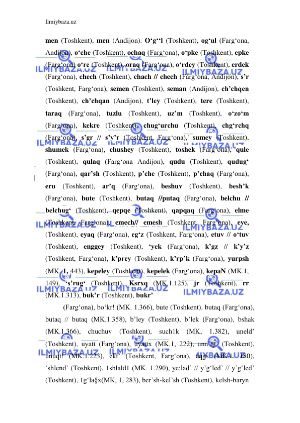 Ilmiybaza.uz 
 
men (Toshkent), men (Andijon). O‘g‘‘l (Toshkent), og‘ul (Farg‘ona, 
Andijon), o‘che (Toshkent), ochaq (Farg‘ona), o‘pke (Toshkent), epke 
(Farg‘ona) o‘re (Toshkent), oraq (Farg‘ona), o‘rdey (Toshkent), erdek 
(Farg‘ona), chech (Toshkent), chach // chech (Farg‘ona, Andijon), s’r 
(Toshkent, Farg‘ona), semen (Toshkent), seman (Andijon), ch’chqen 
(Toshkent), ch’chqan (Andijon), t’ley (Toshkent), tere (Toshkent), 
taraq (Farg‘ona), tuzlu (Toshkent), uz’m (Toshkent), o‘zo‘m 
(Farg‘ona), kekre (Toshkent), chug‘urchu (Toshkent), chg‘rchq 
(Farg‘ona), s’gr // s’y’r (Toshkent, Farg‘ona),' sumey (Toshkent), 
shumek (Farg‘ona), chushey (Toshkent), toshek (Farg‘ona), qule 
(Toshkent), qulaq (Farg‘ona Andijon), qudu (Toshkent), qudug‘ 
(Farg‘ona), qar’sh (Toshkent), p’che (Toshkent), p’chaq (Farg‘ona), 
eru (Toshkent), ar’q (Farg‘ona), beshuv (Toshkent), besh’k 
(Farg‘ona), bute (Toshkent), butaq //putaq (Farg‘ona), belchu // 
belchug‘ (Toshkent), qepqe (Toshkent), qapqaq (Farg‘ona), elme 
(Toshkent, Farg‘ona), emech// emesh (Toshkent, Farg‘ona), eye, 
(Toshkent), eyaq (Farg‘ona), eg‘z (Toshkent, Farg‘ona), etuv // o‘tuv 
(Toshkent), enggey (Toshkent), ‘yek (Farg‘ona), k’gz // k’y’z 
(Toshkent, Farg‘ona), k’prey (Toshkent), k’rp’k (Farg‘ona), yurpsh 
(MK. 1, 443), kepeley (Toshkent), kepelek (Farg‘ona), kepaN (MK.1, 
149), ‘s’rug‘ (Toshkent), Ksrxq (MK.1.125), jr (Toshkent), rr 
(MK.1.313), buk’r (Toshkent), bukr’ 
(Farg‘ona), bo‘kr! (MK. 1.366), bute (Toshkent), butaq (Farg‘ona), 
butaq // butaq (MK.1.358), b’ley (Toshkent), b’lek (Farg‘ona), bshak 
(MK.1.366), chuchuv (Toshkent), such1k (MK, 1.382), uneld’ 
(Toshkent), uyatt (Farg‘ona), uyattx (MK.1, 222), unn’qt’ (Toshkent), 
unuqt! (MK.1.223), ekt’ (Toshkent, Farg‘ona), eqgs (MK.1. 180), 
‘shlend’ (Toshkent), 1shlald1 (MK. 1.290), ye:lad’ // y’g‘led’ // y’g‘led’ 
(Toshkent), 1g‘la§x(MK, 1, 283), ber’sh-kel’sh (Toshkent), kelsh-baryn 
