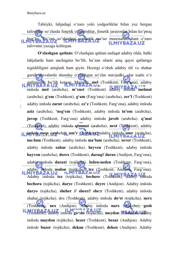 Ilmiybaza.uz 
 
Tabiiyki, lahjadagi o‘zaro yoki yodgorliklar bilan yuz bergan 
tafovutlar so‘zlarda fonetik o‘zgarishlar, fonetik jarayonlar bilan ko‘proq 
bog‘liq. Ba’zan so‘zlardagi semantik ma’no munosabati ham o‘zaro 
tafovutni yuzaga keltirgan. 
O‘zlashgan qatlam: O‘zlashgan qatlam nafaqat adabiy tilda, balki 
lahjalarda ham anchagina bo‘lib, ba’zan ularni aniq qaysi qatlamga 
tegishliligini aniqlash ham qiyin. Hozirgi o‘zbek adabiy tili va shahar 
guruh shevalarda shunday o‘zlashgan so‘zlar mavjudki, ular xudsi o‘z 
qatlamiday bo‘lib ketgan. Masalan, mel (Toshkent, Farg‘ona), adabiy 
imloda mol (arabcha), m’xnet (Toshkent) adabiy imloda mehnat 
(arabcha), g‘em (Toshkent), g‘am (Farg‘ona) (arabcha), zer’l (Toshkent) 
adabiy imloda zarur (arabcha), ez’z (Toshkent, Farg‘ona), adabiy imloda 
aziz (arabcha), ‘neg‘em (Toshkent), adabiy imloda in’om (arabcha), 
juvop (Toshkent, Farg‘ona) adabiy imloda javob (arabcha). q’mat 
(Toshkent), adabiy imloda qimmat (arabcha), next (Toshkent), adabiy 
imloda naqs (arabcha), um’r (Toshkent) adabiy imloda umr (arabcha), 
me:lum (Toshkent), adabiy imloda ma’lum (arabcha), xever (Toshkent), 
adabiy imloda xabar (arabcha), heyven (Toshkent), adabiy imloda 
hayvon (arabcha), derex (Toshkent), daraq// darax (Andijon, Farg‘ona), 
adabiy imloda daraxt (tojikcha), leden-neden (Toshkent, Farg‘ona), 
adabiy imloda nodon (tojikcha), tez (Toshkent, Andijon, Farg‘ona). 
Adabiy imloda tez (tojikcha), bechere (Toshkent), adabiy imloda 
bechora (tojikcha), darye (Toshkent), deyre (Andijon). Adabiy imloda 
daryo (tojikcha), sheher // sheer// she:r (Toshkent), adabiy imloda 
shahar (tojikcha), dos (Toshkent), adabiy imloda do‘st (tojikcha), nerx 
(Toshkent), nex (Andijon). Adabiy imloda narx (tojikcha), gosh 
(Toshkent), adabiy imloda go‘sht (tojikcha), meydon (Toshkent) adabiy 
imloda maydon (tojikcha), bezer (Toshkent), bezar (Andijon). Adabiy 
imlode bazor (tojikcha), dekan (Toshkent), deken (Andijon). Adabiy 
