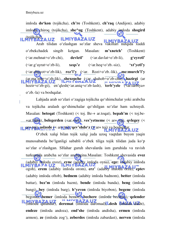 Ilmiybaza.uz 
 
imloda do‘kon (tojikcha), ch’re (Toshkent), ch’raq (Andijon), adabiy 
imloda chiroq (tojikcha), she^ug (Toshkent), adabiy imloda shogird 
(tojikcha). 
Arab tilidan o‘zlashgan so‘zlar sheva vakillari nutqida xuddi 
o‘zbekchadek 
singib 
ketgan. 
Masalan: 
m’xnetch’ 
(Toshkent) 
(<ar.mehnat+o‘zb-chi), 
devletl’ 
(<ar.davlat+o‘zb-li), 
g‘eyretl’ 
(<ar.g‘ayrat+o‘zb-li), 
xeqs’z 
(<ar.heq+o‘zb.-siz), 
‘xt’yetl’y 
(<ar.ehtiyot+o‘zb-lik), rez’l’y (<ar. Rozi+o‘zb.-lik), me:murch’l’y 
(ar.ma’mur+o‘zb-lik), shexepche (<ar shahob+o‘zb-cha), hazirgi (ar 
hozir+o‘zb-gi), en’qlesh(<ar.aniq+o‘zb-lash), terb’yele (<ar.tarbiya+ 
o‘zb.-la) va boshqalar. 
Lahjada arab so‘zlari o‘zagiga tojikcha qo‘shimchalar yoki arabcha 
va tojikcha aralash qo‘shimchalar qo‘shilgan so‘zlar ham uchraydi. 
Masalan: beteqat (Toshkent) (< toj. Be-+ ar.toqat), bepah’m (< toj.be- 
+ar.fahm), belegerden (<ar.+toj.), ves’yetneme (< ar+ toj), qvlegey (< 
ar+ toj), aslzede (< ar+ toj), qev’shdo‘z (< ar+ toj) va boshqalar. 
O‘zbek xalqi bilan tojik xalqi juda uzoq vaqtdan buyon yaqin 
munosabatda bo‘lganligi sababli o‘zbek tiliga tojik tilidan juda ko‘p 
so‘zlar o‘zlashgan. SHahar guruh shevalarda ism guruhida va ravish 
turkumida arabcha so‘zlar anchagina.Masalan: Toshkent shevasida evez 
(adabiy imloda ovoz), eyne (adabiy imloda oyna), ege: (adabiy imloda 
ogoh), erem (adabiy imloda orom), erz’ (adabiy imloda orzu), eptev 
(adabiy imloda oftob), bednem (adabiy imloda badnom), better (imloda 
battar), bez’m (imloda bazm), bende (imloda banda), beng (imloda 
bangi), bey (imloda barg), b’yevon (imloda biyobon), begene (imloda 
begona), bemer (imloda bemor), bechere (imloda bechora), qelender 
(imloda qalandar), deremat (imloda daromad), desh (imloda dasht), 
endeze (imloda andoza), end’she (imloda andisha), ermen (imloda 
armon), ze (imloda zog‘), zeberdes (imloda zabardast), nerven (imloda 
