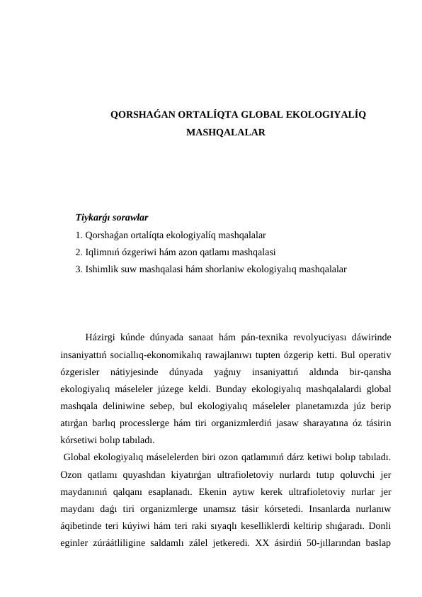 QORSHAǴAN ORTALÍQTA GLOBAL EKOLOGIYALÍQ
MASHQALALAR
Tiykarǵı sorawlar
1. Qorshaǵan ortalíqta ekologiyalíq mashqalalar 
2. Iqlimnıń ózgeriwi hám azon qatlamı mashqalasi
3. Ishimlik suw mashqalasi hám shorlaniw ekologiyalıq mashqalalar
Házirgi kúnde dúnyada sanaat hám pán-texnika revolyuciyası dáwirinde
insaniyattıń sociallıq-ekonomikalıq rawajlanıwı tupten ózgerip ketti. Bul operativ
ózgerisler  nátiyjesinde  dúnyada  yaǵnıy  insaniyattıń  aldında  bir-qansha
ekologiyalıq máseleler júzege keldi. Bunday ekologiyalıq mashqalalardi global
mashqala  deliniwine sebep, bul ekologiyalıq máseleler planetamızda júz berip
atırǵan barlıq processlerge hám tiri organizmlerdiń jasaw sharayatına óz tásirin
kórsetiwi bolıp tabıladı.
 Global ekologiyalıq máselelerden biri ozon qatlamınıń dárz ketiwi bolıp tabıladı.
Ozon  qatlamı  quyashdan  kiyatırǵan  ultrafioletoviy  nurlardı  tutıp  qoluvchi  jer
maydanınıń  qalqanı  esaplanadı.  Ekenin  aytıw  kerek  ultrafioletoviy  nurlar  jer
maydanı  daǵı  tiri  organizmlerge  unamsız  tásir  kórsetedi.  Insanlarda  nurlanıw
áqibetinde teri kúyiwi hám teri raki sıyaqlı keselliklerdi keltirip shıǵaradı. Donli
eginler zúráátliligine saldamlı zálel jetkeredi. XX ásirdiń 50-jıllarından baslap
