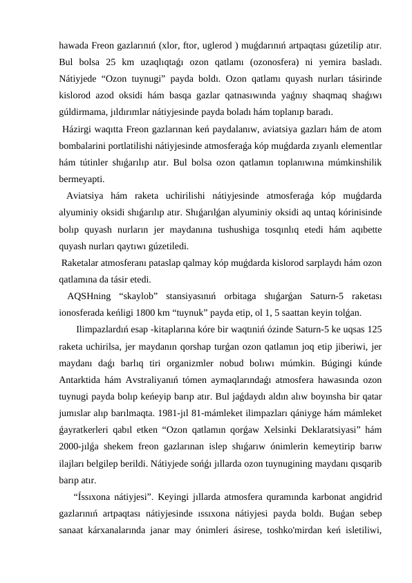 hawada Freon gazlarınıń (xlor, ftor, uglerod ) muǵdarınıń artpaqtası gúzetilip atır.
Bul  bolsa  25  km  uzaqlıqtaǵı  ozon  qatlamı  (ozonosfera)  ni  yemira  basladı.
Nátiyjede “Ozon tuynugi” payda boldı. Ozon qatlamı quyash nurları tásirinde
kislorod azod oksidi hám basqa gazlar qatnasıwında yaǵnıy shaqmaq shaǵıwı
gúldirmama, jıldırımlar nátiyjesinde payda boladı hám toplanıp baradı.
 Házirgi waqıtta Freon gazlarınan keń paydalanıw, aviatsiya gazları hám de atom
bombalarini portlatilishi nátiyjesinde atmosferaǵa kóp muǵdarda zıyanlı elementlar
hám tútinler shıǵarılıp atır. Bul bolsa ozon qatlamın toplanıwına múmkinshilik
bermeyapti.
 Aviatsiya  hám  raketa  uchirilishi  nátiyjesinde  atmosferaǵa  kóp  muǵdarda
alyuminiy oksidi shıǵarılıp atır. Shıǵarılǵan alyuminiy oksidi aq untaq kórinisinde
bolıp  quyash  nurların  jer  maydanına  tushushiga  tosqınlıq  etedi  hám  aqıbette
quyash nurları qaytıwı gúzetiledi.
 Raketalar atmosferanı pataslap qalmay kóp muǵdarda kislorod sarplaydı hám ozon
qatlamına da tásir etedi.
 AQSHning  “skaylob”  stansiyasınıń  orbitaga  shıǵarǵan  Saturn-5  raketası
ionosferada keńligi 1800 km “tuynuk” payda etip, ol 1, 5 saattan keyin tolǵan.
 Ilimpazlardıń esap -kitaplarına kóre bir waqtıniń ózinde Saturn-5 ke uqsas 125
raketa uchirilsa, jer maydanın qorshap turǵan ozon qatlamın joq etip jiberiwi, jer
maydanı  daǵı  barlıq  tiri  organizmler  nobud  bolıwı  múmkin.  Búgingi  kúnde
Antarktida hám Avstraliyanıń tómen aymaqlarındaǵı atmosfera hawasında ozon
tuynugi payda bolıp keńeyip barıp atır. Bul jaǵdaydı aldın alıw boyınsha bir qatar
jumıslar alıp barılmaqta. 1981-jıl 81-mámleket ilimpazları qániyge hám mámleket
ǵayratkerleri qabıl etken “Ozon qatlamın qorǵaw Xelsinki Deklaratsiyasi” hám
2000-jılǵa shekem freon gazlarınan islep shıǵarıw ónimlerin kemeytirip barıw
ilajları belgilep berildi. Nátiyjede sońǵı jıllarda ozon tuynugining maydanı qısqarib
barıp atır. 
“Íssıxona nátiyjesi”. Keyingi jıllarda atmosfera quramında karbonat angidrid
gazlarınıń artpaqtası  nátiyjesinde  ıssıxona  nátiyjesi  payda boldı. Buǵan sebep
sanaat kárxanalarında janar may ónimleri ásirese, toshko'mirdan keń isletiliwi,
