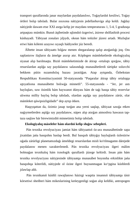 transport qurallarında janar maylardan paydalanılıwı, Toǵaylardıń kesiliwi, Toǵay
órtleri bolıp tabıladı. Bular ıssıxona nátiyjesin jedellashuviga alıp keldi. Jaǵday
nátiyjede dawam etse XXI asrga kelip jer maydanı temperaturası 1, 5-4, 5 gradusqa
artpaqtası múmkin. Bunıń áqibetinde ıqlımdıń ózgeriwi, ásirese shóllashish procesi
kúshayadi. Tábiyaat zonaları jıljıydı, okean hám teńizler júzesi artadı. Mızlıqlar
eriwi hám kólemi azayıwı sıyaqlı hádiyseler júz beredi.
Álbette insan tábiyaattı bılǵaw menen shegaralanıp qalıp atırǵanlıǵı joq. Onı
saplastırıw ilajların da ámelge asırıp atır. Kóplegen mámleketlerde ekologiyalıq
siyasat alıp barılmaqta. Biziń mámleketimizde de átirap -ortalıqtı qorǵaw, tábiy
resurslardan aqılǵa say paydalanıw salasındaǵı munasábetlerdi tártipke soluvchi
bekkem  pútin  nızamshılıq  bazası  jaratılǵan.  Atap  aytqanda,  Ózbekstan
Respublikası  Konstituciyasiniń  50-statyasında  “Puqaralar  átirap tábiy ortalıqqa
ıqtıyatlıona  munasábette  bolıwǵa  minnetli”.  55-statyasında  -  “Jer,  jer  astı
baylıqları, suw ósimlik hám haywanot dúnyası hám de taǵı basqa tábiy rezervlar
ulıwma milliy baylıq bolıp tabıladı, olardan aqılǵa say paydalanıw zárúr, olar
mámleket qáwipsizligidadir” dep aytıp ótken.
Haqıyqattan da, ózimiz jasap turǵan ana yerni saqlap, tábiyaat sawǵa etken
naǵıymetlerden aqılǵa say paydalanıw, nápes alıp atırǵan atmosfera hawasın tap-
taza saqlaw hár birewimizdiń minnetimiz bolıp tabıladı.
Ekologiyalıq máseleler hám olardıń kelip shıǵıw sebepleri.
 Pán texnika revolyuciyası jamiat hám tábiyaattıń óz-ara munasábetinde sapa
jixatidan jańa basqıshnı baslap berdi. Bul basqısh tábiyǵıy baylıqlardı ózlestiriw
oǵada zárúrligi planetamızdaǵı ámeldegi resurslardan misli ko'rilmagamn dárejede
paydalanıw  menen  xarakterlenedi.  Pán  texnika  revolyuciyası  ilgeri  málim
bolmaǵan texnikalıq hám  txnologik qurallardı  júzege keltirdi. Insan pán hám
texnika revolyuciyası nátiyjesinde tábiyaatqa munasábet boyınsha erkinlikte jańa
basqıshqa kóterildi, nátiyjede ol ózine ilgeri buysunmagan ko^pgina kúshlerdi
jılawlap aldı.
 Pán texnikanıń kúshli rawajlanıwı házirgi waqıtta insannıń tábiyaatqa tásir
kórsetiwi sheńberi hám mikeslarining keńeygenligi soǵan alıp keldiki, antropogen
